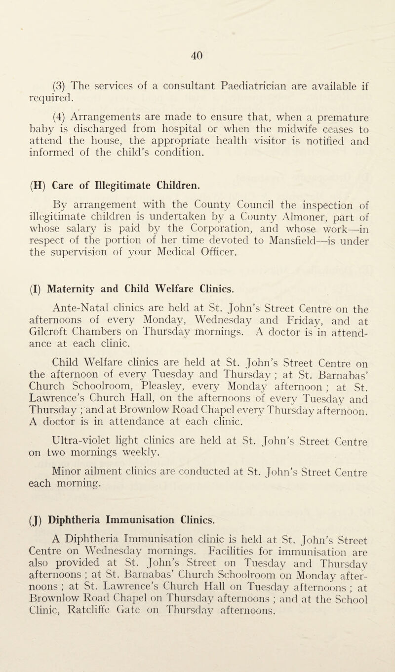 (3) The services of a consultant Paediatrician are available if required. (4) Arrangements are made to ensure that, when a premature baby is discharged from hospital or when the midwife ceases to attend the house, the appropriate health visitor is notified and informed of the child’s condition. (H) Care of Illegitimate Children. By arrangement with the County Council the inspection of illegitimate children is undertaken by a County Almoner, part of whose salary is paid by the Corporation, and whose work—in respect of the portion of her time devoted to Mansfield—is under the supervision of your Medical Officer. (I) Maternity and Child Welfare Clinics. Ante-Natal clinics are held at St. John’s Street Centre on the afternoons of every Monday, Wednesday and Friday, and at Gilcroft Chambers on Thursday mornings. A doctor is in attend¬ ance at each clinic. Child Welfare clinics are held at St. John’s Street Centre on the afternoon of every Tuesday and Thursday ; at St. Barnabas’ Church Schoolroom, Pleasley, every Monday afternoon ; at St. Lawrence’s Church Hall, on the afternoons of every Tuesday and Thursday ; and at Brownlow Road Chapel every Thursday afternoon. A doctor is in attendance at each clinic. Ultra-violet light clinics are held at St. John’s Street Centre on two mornings weekly. Minor ailment clinics are conducted at St. John’s Street Centre each morning. (J) Diphtheria Immunisation Clinics. A Diphtheria Immunisation clinic is held at St. John’s Street Centre on Wednesday mornings. Facilities for immunisation are also provided at St. John’s Street on Tuesday and Thursday afternoons ; at St. Barnabas’ Church Schoolroom on Monday after¬ noons ; at St. Lawrence’s Church Hall on Tuesday afternoons ; at Brownlow Road Chapel on Thursday afternoons ; and at the School Clinic, Ratcliffe Gate on Thursday afternoons.