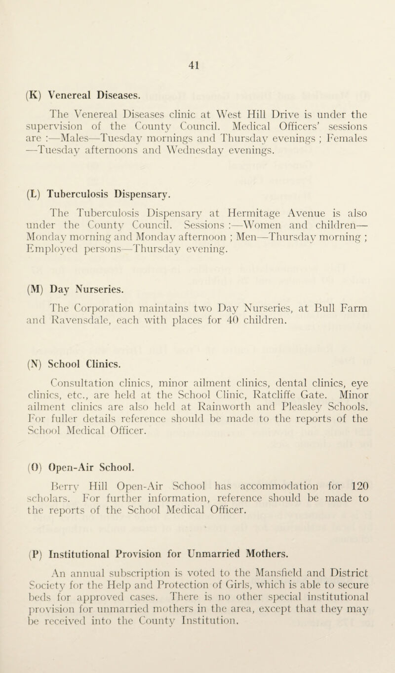 (K) Venereal Diseases. The Venereal Diseases clinic at West Hill Drive is under the supervision of the County Council. Medical Officers’ sessions are :—Males—Tuesday mornings and Thursday evenings ; Females —Tuesday afternoons and Wednesday evenings. (L) Tuberculosis Dispensary. The Tuberculosis Dispensary at Hermitage Avenue is also under the County Council. Sessions :—Women and children— Monday morning and Monday afternoon ; Men—Thursday morning ; Employed persons—Thursday evening. (M) Day Nurseries. The Corporation maintains two Day Nurseries, at Bull Farm and Ravensdale, each with places for 40 children. (N) School Clinics. Consultation clinics, minor ailment clinics, dental clinics, eye clinics, etc., are held at the School Clinic, Ratcliffe Gate. Minor ailment clinics are also held at Rainworth and Pleaslev Schools. For fuller details reference should be made to the reports of the School Medical Officer. (0) Open-Air School. Berry Hill Open-Air School has accommodation for 120 scholars. For further information, reference should be made to the reports of the School Medical Officer. (P) Institutional Provision for Unmarried Mothers. An annual subscription is voted to the Mansfield and District Society for the Help and Protection of Girls, which is able to secure beds for approved cases. There is no other special institutional provision for unmarried mothers in the area, except that they may be received into the County Institution.