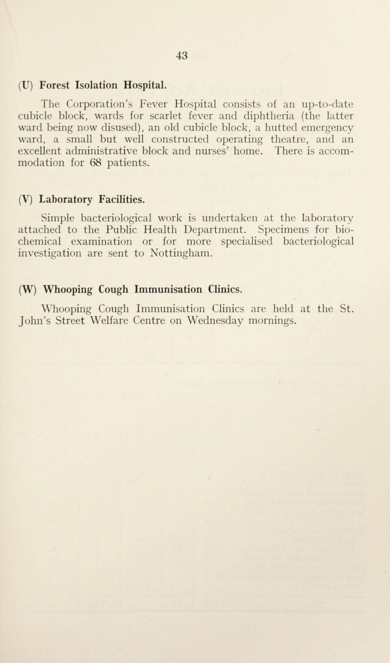 (U) Forest Isolation Hospital. The Corporation's Fever Hospital consists of an up-to-date cubicle block, wards for scarlet fever and diphtheria (the latter ward being now disused), an old cubicle block, a hutted emergency ward, a small but well constructed operating theatre, and an excellent administrative block and nurses' home. There is accom¬ modation for 68 patients. (V) Laboratory Facilities. Simple bacteriological work is undertaken at the laboratory attached to the Public Health Department. Specimens for bio¬ chemical examination or for more specialised bacteriological investigation are sent to Nottingham. (W) Whooping Cough Immunisation Clinics. Whooping Cough Immunisation Clinics are held at the St. John's Street Welfare Centre on Wednesday mornings.
