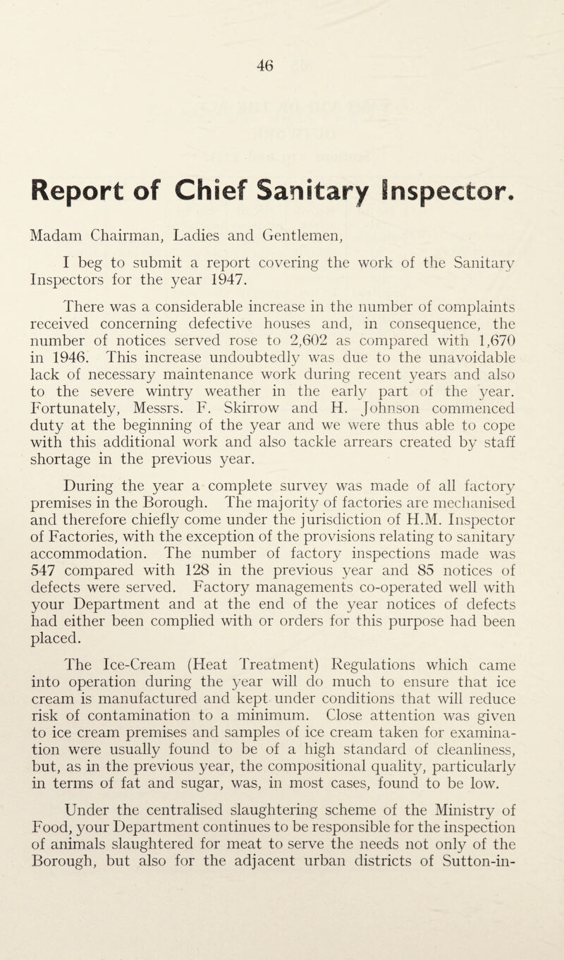 Report of Chief Sanitary Inspector. Madam Chairman, Ladies and Gentlemen, I beg to submit a report covering the work of the Sanitary Inspectors for the year 1947. There was a considerable increase in the number of complaints received concerning defective houses and, in consequence, the number of notices served rose to 2,602 as compared with 1,670 in 1946. This increase undoubtedly was due to the unavoidable lack of necessary maintenance work during recent years and also to the severe wintry weather in the early part of the year. Fortunately, Messrs. F. Skirrow and H. Johnson commenced duty at the beginning of the year and we were thus able to cope with this additional work and also tackle arrears created by staff shortage in the previous year. During the year a complete survey was made of all factory premises in the Borough. The majority of factories are mechanised and therefore chiefly come under the jurisdiction of H.M. Inspector of Factories, with the exception of the provisions relating to sanitary accommodation. The number of factory inspections made was 547 compared with 128 in the previous year and 85 notices of defects were served. Factory managements co-operated well with your Department and at the end of the year notices of defects had either been complied with or orders for this purpose had been placed. The Ice-Cream (Heat Treatment) Regulations which came into operation during the year will do much to ensure that ice cream is manufactured and kept under conditions that will reduce risk of contamination to a minimum. Close attention was given to ice cream premises and samples of ice cream taken for examina¬ tion were usually found to be of a high standard of cleanliness, but, as in the previous year, the compositional quality, particularly in terms of fat and sugar, was, in most cases, found to be low. Under the centralised slaughtering scheme of the Ministry of Food, your Department continues to be responsible for the inspection of animals slaughtered for meat to serve the needs not only of the Borough, but also for the adjacent urban districts of Sutton-in-