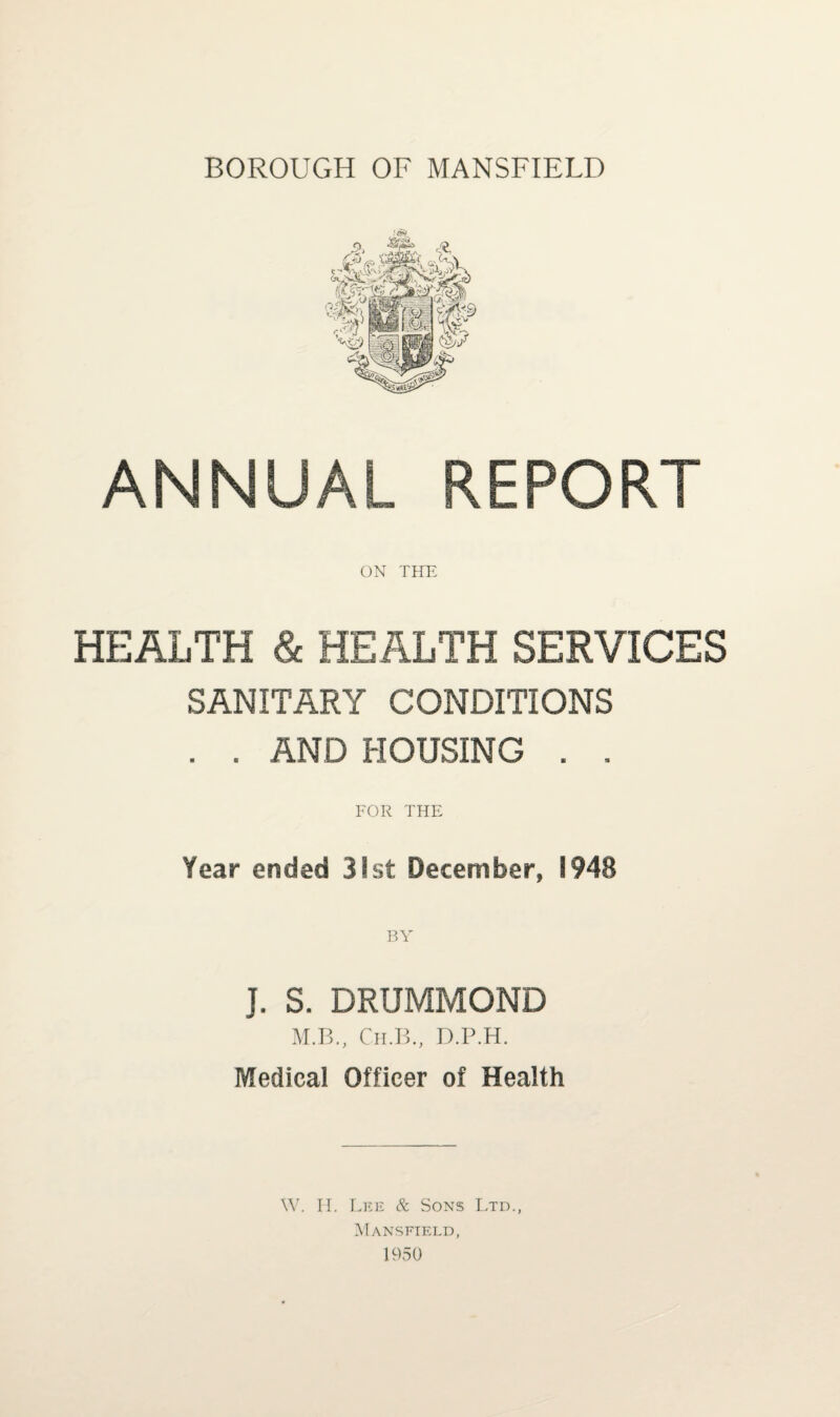 BOROUGH OF MANSFIELD ANNUAL REPORT ON THE HEALTH & HEALTH SERVICES SANITARY CONDITIONS . . AND HOUSING . . FOR THE Year ended 31st December, 1948 J. S. DRUMMOND M.B., Ch.B., D.P.H. Medical Officer of Health W. IT. Lee & Sons Ltd., Mansfield,