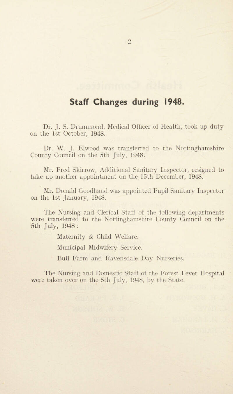 Staff Changes during 1948. Dr. J. S. Drummond, Medical Officer of Health, took up duty on the 1st October, 1948. Dr. W. J. Elwood was transferred to the Nottinghamshire County Council on the 5th July, 1948. Mr. Fred Skirrow, Additional Sanitary Inspector, resigned to take up another appointment on the 15th December, 1948. Mr. Donald Goodhand was appointed Pupil Sanitary Inspector on the 1st January, 1948. The Nursing and Clerical Staff of the following departments were transferred to the Nottinghamshire County Council on the 5th July, 1948 : Maternity & Child Welfare. Municipal Midwifery Service. Bull Farm and Ravensdale Day Nurseries. The Nursing and Domestic Staff of the Forest Fever Hospital were taken over on the 5th July, 1948, by the State.