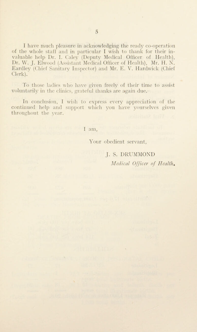 O I have much pleasure in acknowledging the ready co-operation of the whole staff and in particular I wish to thank for their in¬ valuable help Dr. I. Caley (Deputy Medical Officer of Health), Dr. \Y. J. Elwood (Assistant Medical Officer of Health), Mr. H. N. Eardley (Chief Sanitary Inspector) and Mr. E. V. Hardwick (Chief Clerk). To those ladies who have given freely of their time to assist voluntarily in the clinics, grateful thanks are again due. In conclusion, I wish to express every appreciation of the continued help and support which you have yourselves given throughout the year. I am, Your obedient servant, J. S. DRUMMOND Medical Officer of Health.