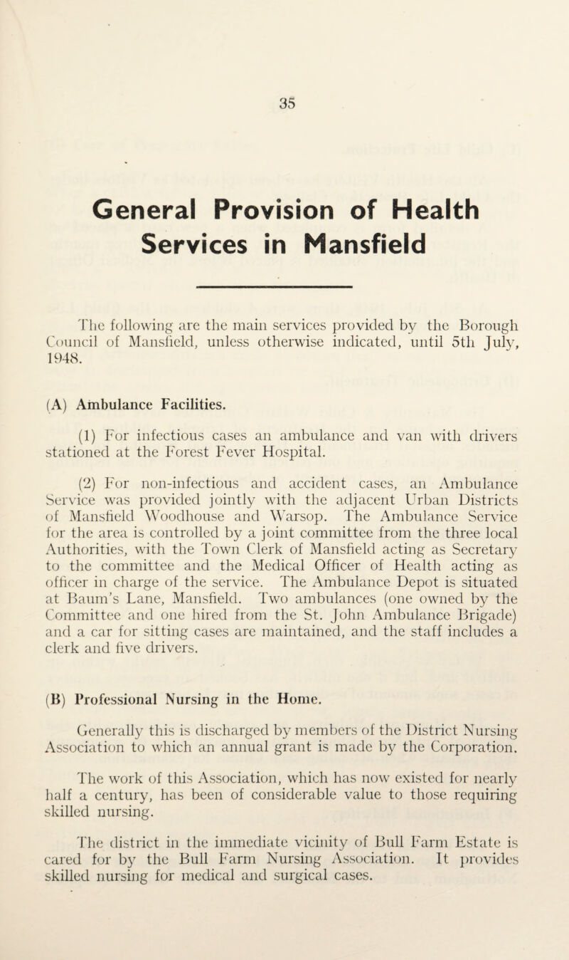 General Provision of Health Services in Mansfield The following are the main services provided by the Borough Council of Mansfield, unless otherwise indicated, until 5th July, 1948. (A) Ambulance Facilities. (1) For infectious cases an ambulance and van with drivers stationed at the Forest Fever Hospital. (2) For non-infectious and accident cases, an Ambulance Service was provided jointly with the adjacent Urban Districts of Mansfield Woodhouse and Warsop. The Ambulance Service for the area is controlled by a joint committee from the three local Authorities, with the Town Clerk of Mansfield acting as Secretary to the committee and the Medical Officer of Health acting as officer in charge of the service. The Ambulance Depot is situated at Baum’s Lane, Mansfield. Two ambulances (one owned by the Committee and one hired from the St. John Ambulance Brigade) and a car for sitting cases are maintained, and the staff includes a clerk and five drivers. (13) Professional Nursing in the Home. Generally this is discharged by members of the District Nursing Association to which an annual grant is made by the Corporation. The work of this Association, which has now existed for nearly half a century, has been of considerable value to those requiring skilled nursing. The district in the immediate vicinity of Bull Farm Estate is cared for by the Bull Farm Nursing Association. It provides skilled nursing for medical and surgical cases.