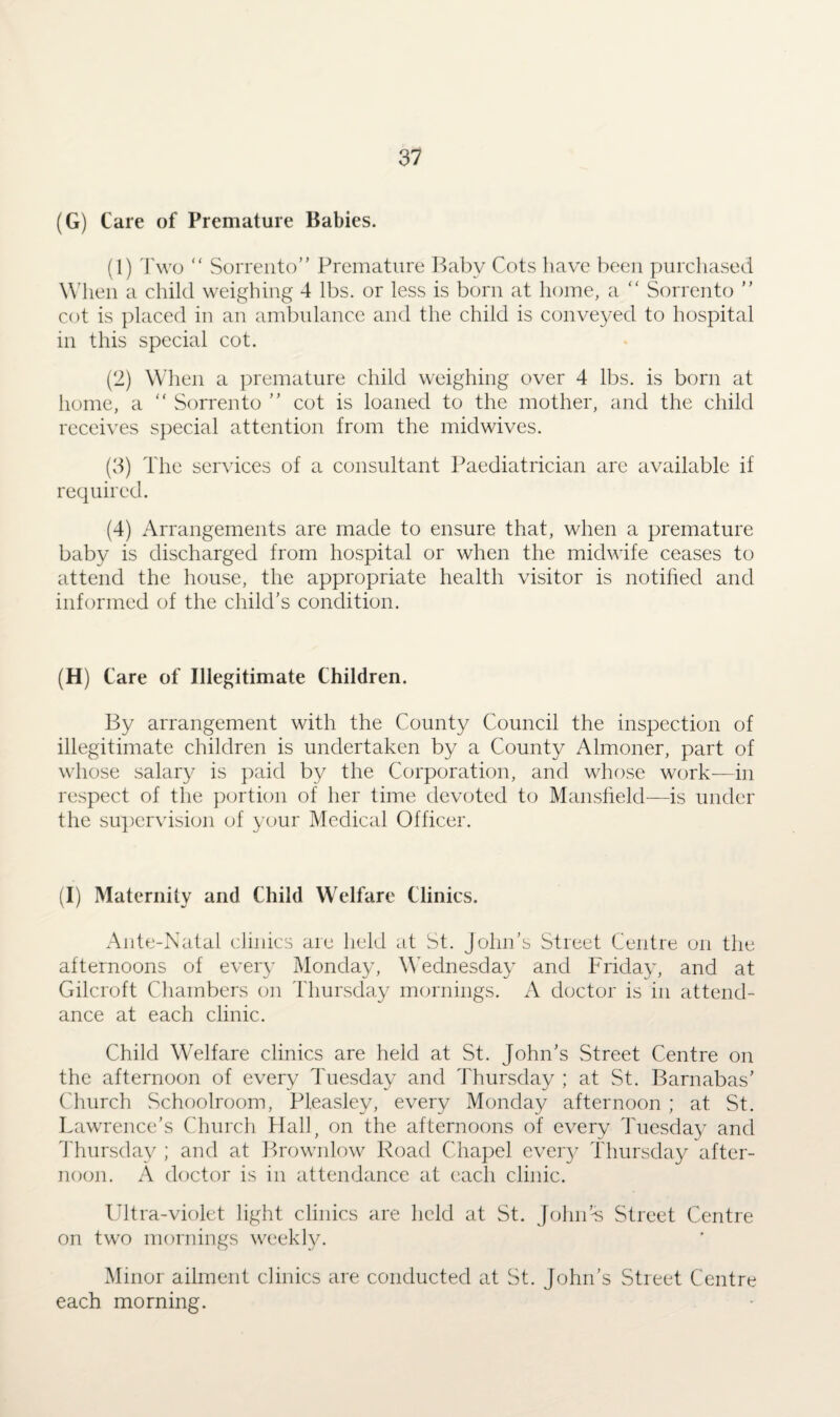 (G) Care of Premature Babies. (1) Two “ Sorrento” Premature Baby Cots have been purchased When a child weighing 4 lbs. or less is born at home, a “ Sorrento ” cot is placed in an ambulance and the child is conveyed to hospital in this special cot. (2) When a premature child weighing over 4 lbs. is born at home, a “ Sorrento ” cot is loaned to the mother, and the child receives special attention from the midwives. (3) The services of a consultant Paediatrician arc available if required. (4) Arrangements are made to ensure that, when a premature baby is discharged from hospital or when the midwife ceases to attend the house, the appropriate health visitor is notified and informed of the child’s condition. (H) Care of Illegitimate Children. By arrangement with the County Council the inspection of illegitimate children is undertaken by a County Almoner, part of whose salary is paid by the Corporation, and whose work—in respect of the portion of her time devoted to Mansfield—is under the supervision of your Medical Officer. (I) Maternity and Child Welfare Clinics. Ante-Natal clinics are held at St. John’s Street Centre on the afternoons of every Monday, Wednesday and Friday, and at Gilcroft Chambers on Thursday mornings. A doctor is in attend¬ ance at each clinic. Child Welfare clinics are held at St. John’s Street Centre on the afternoon of every Tuesday and Thursday ; at St. Barnabas’ Church Schoolroom, Pleasley, every Monday afternoon ; at St. Lawrence’s Church Hall, on the afternoons of every Tuesday and Thursday ; and at Brownlow Road Chapel every Thursday after¬ noon. A doctor is in attendance at each clinic. Ultra-violet light clinics are held at St. John’-s Street Centre on two mornings weekly. Minor ailment clinics are conducted at St. John’s Street Centre each morning.