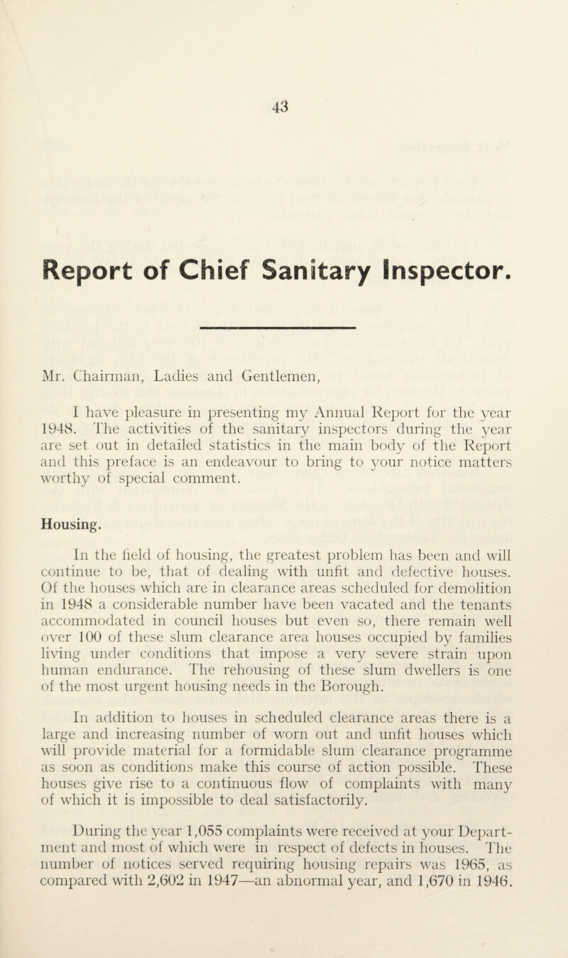 Report of Chief Sanitary Inspector. Mr. Chairman, Ladies and Gentlemen, I have pleasure in presenting my Annual Report for the year 1948. The activities of the sanitary inspectors during the year are set out in detailed statistics in the main body of the Report and this preface is an endeavour to bring to your notice matters worthy of special comment. Housing. In the field of housing, the greatest problem has been and will continue to be, that of dealing with unfit and defective houses. Of the houses which are in clearance areas scheduled for demolition in 1948 a considerable number have been vacated and the tenants accommodated in council houses but even so, there remain well over 100 of these slum clearance area houses occupied by families living under conditions that impose a very severe strain upon human endurance. The rehousing of these slum dwellers is one of the most urgent housing needs in the Borough. In addition to houses in scheduled clearance areas there is a large and increasing number of worn out and unht houses which will provide material for a formidable slum clearance programme as soon as conditions make this course of action possible. These houses give rise to a continuous flow of complaints with many of which it is impossible to deal satisfactorily. During the year 1,055 complaints were received at your Depart¬ ment and most of which were in respect of defects in houses. The number of notices served requiring housing repairs was 1965, as compared with 2,602 in 1947—an abnormal year, and 1,670 in 1946.