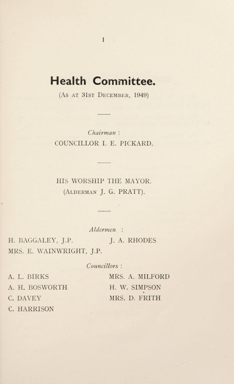 Health Committee. (As at 31st December, 1949) Chairman : COUNCILLOR I. E. PICKARD. HIS WORSHIP THE MAYOR. (Alderman J. G. PRATT). H. BAGGALEY, J.P. MRS. E. WAINWRIGHT A. L. BIRKS A. H. BOS WORTH C. DAVEY C. HARRISON Aldermen : J. A. RHODES , j.p. Councillors : MRS. A. MILFORD H. W. SIMPSON * MRS. D. FRITH