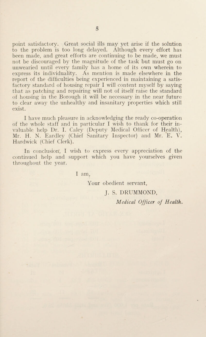 point satisfactory. Great social ills may yet arise if the solution to the problem is too long delayed. Although every effort has been made, and great efforts are continuing to be made, we must not be discouraged by the magnitude of the task but must go on unwearied until every family has a home of its own wherein to express its individuality. As mention is made elsewhere in the report of the difficulties being experienced in maintaining a satis¬ factory standard of housing repair I will content myself by saying that as patching and repairing will not of itself raise the standard of housing in the Borough it will be necessary in the near future to clear away the unhealthy and insanitary properties which still exist. I have much pleasure in acknowledging the ready co-operation of the whole staff and in particular I wish to thank for their in¬ valuable help Dr. I. Caley (Deputy Medical Officer of Health), Mr. H. N. Eardley (Chief Sanitary Inspector) and Mr. E. V. Hardwick (Chief Clerk). In conclusion1, I wish to express every appreciation of the continued help and support which you have yourselves given throughout the year. I am, Your obedient servant, J. S. DRUMMOND, Medical Officer of Health.