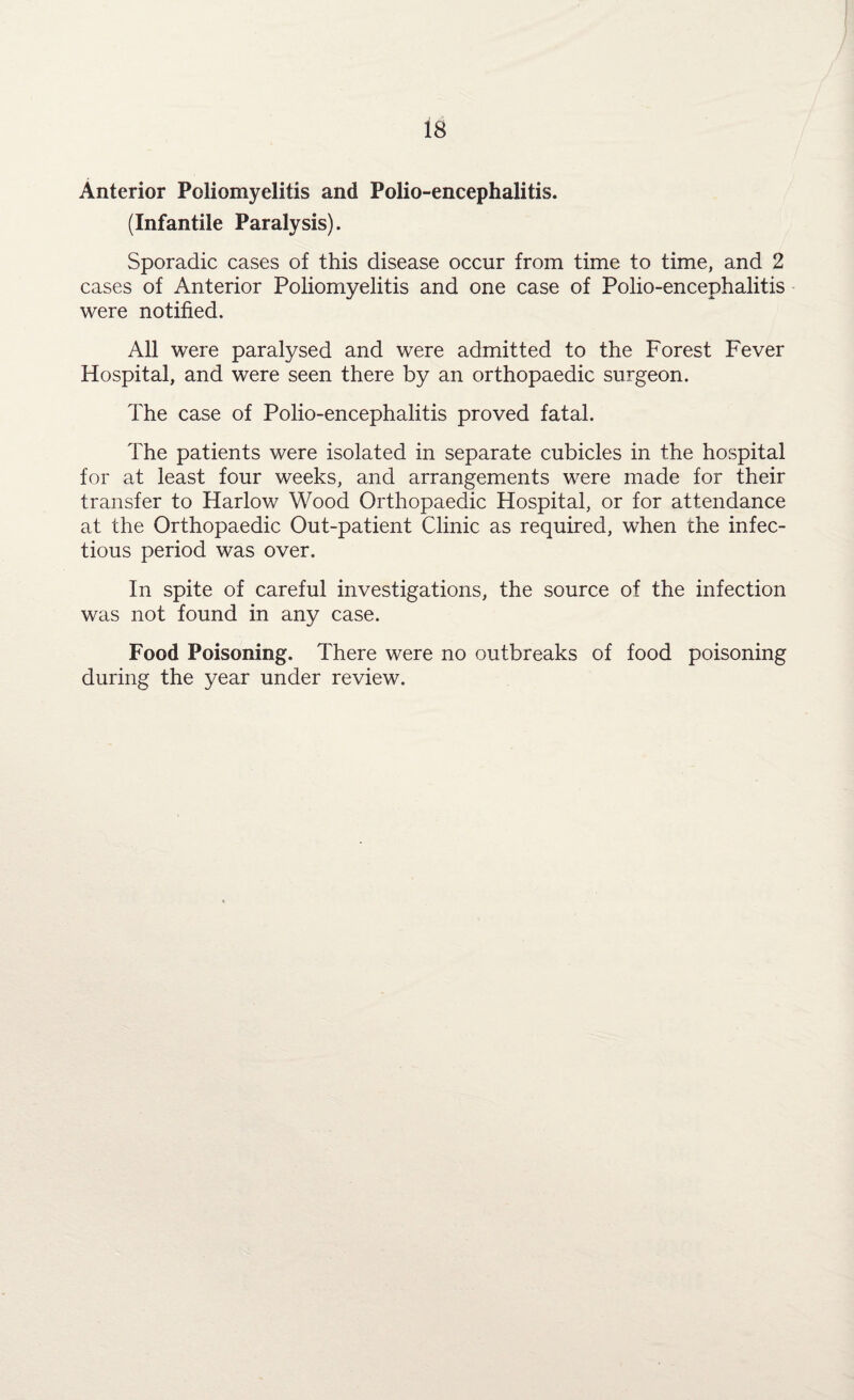 Anterior Poliomyelitis and Polio-encephalitis. (Infantile Paralysis). Sporadic cases of this disease occur from time to time, and 2 cases of Anterior Poliomyelitis and one case of Polio-encephalitis were notified. All were paralysed and were admitted to the Forest Fever Hospital, and were seen there by an orthopaedic surgeon. The case of Polio-encephalitis proved fatal. The patients were isolated in separate cubicles in the hospital for at least four weeks, and arrangements were made for their transfer to Harlow Wood Orthopaedic Hospital, or for attendance at the Orthopaedic Out-patient Clinic as required, when the infec¬ tious period was over. In spite of careful investigations, the source of the infection was not found in any case. Food Poisoning. There were no outbreaks of food poisoning during the year under review.