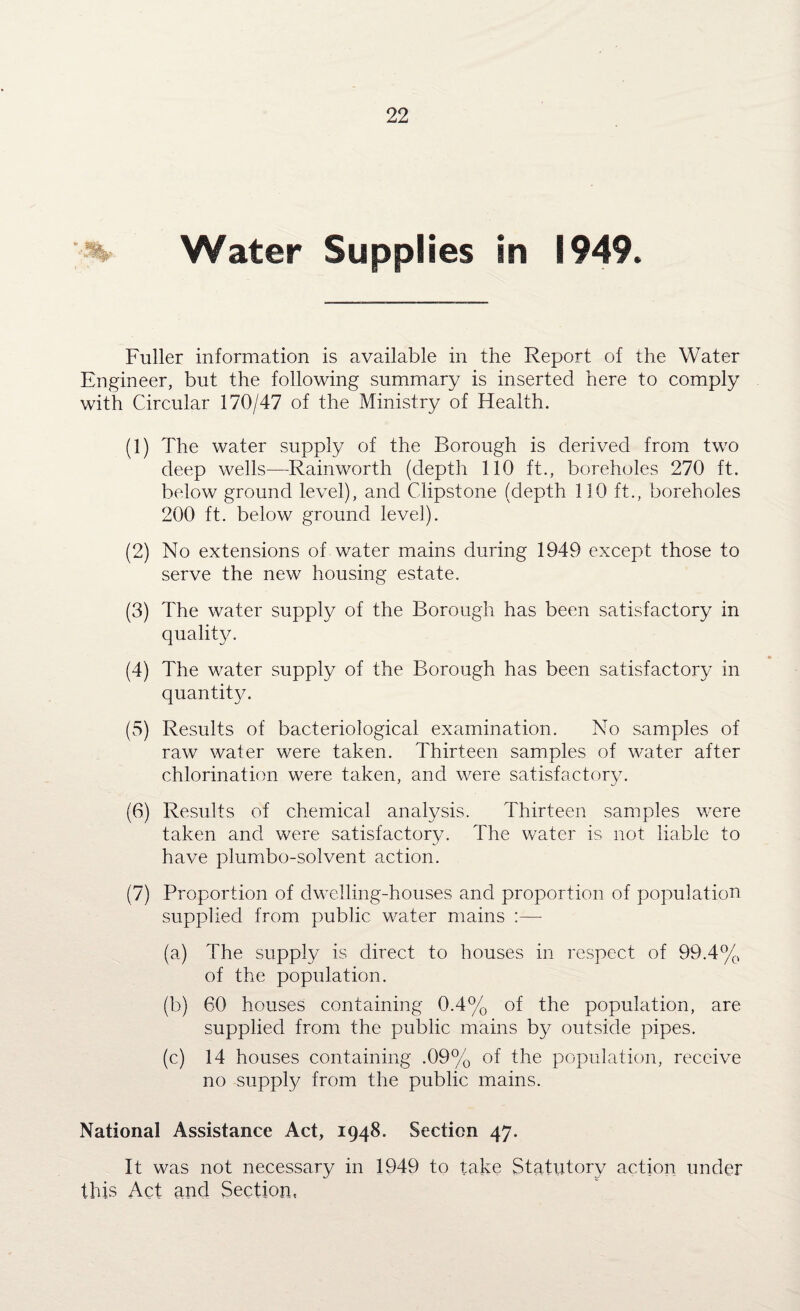 % Water Supplies in 1949. Fuller information is available in the Report of the Water Engineer, but the following summary is inserted here to comply with Circular 170/47 of the Ministry of Health. (1) The water supply of the Borough is derived from two deep wells—Rainworth (depth 110 ft., boreholes 270 ft. below ground level), and Clipstone (depth 110 ft., boreholes 200 ft. below ground level). (2) No extensions of water mains during 1949 except those to serve the new housing estate. (3) The water supply of the Borough has been satisfactory in quality. (4) The water supply of the Borough has been satisfactory in quantity. (5) Results of bacteriological examination. No samples of raw water were taken. Thirteen samples of water after chlorination were taken, and were satisfactory. (6) Results of chemical analysis. Thirteen samples were taken and were satisfactory. The water is not liable to have plumbo-solvent action. (7) Proportion of dwelling-houses and proportion of population supplied from public water mains :— (a) The supply is direct to houses in respect of 99.4% of the population. (b) 60 houses containing 0.4% of the population, are supplied from the public mains by outside pipes. (c) 14 houses containing .09% of the population, receive no supply from the public mains. National Assistance Act, 1948. Section 47. It was not necessary in 1949 to take Statutory action under this Act and Section,