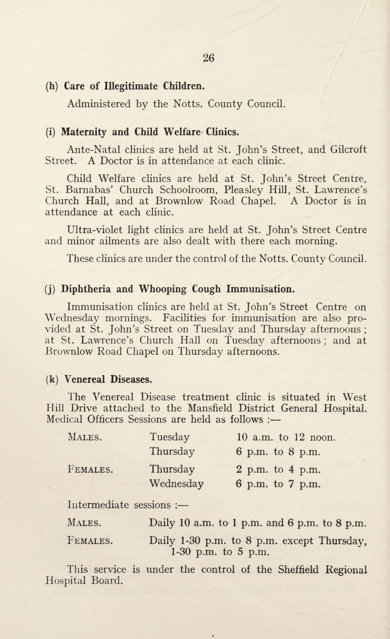 (h) Care of Illegitimate Children. Administered by the Notts. County Council. (i) Maternity and Child Welfare Clinics. Ante-Natal clinics are held at St. John’s Street, and Gilcroft Street. A Doctor is in attendance at each clinic. Child Welfare clinics are held at St. John’s Street Centre, St. Barnabas’ Church Schoolroom, Pleasley Hill, St. Lawrence’s Church Hall, and at Brownlow Road Chapel. A Doctor is in attendance at each clinic. Ultra-violet light clinics are held at St. John’s Street Centre and minor ailments are also dealt with there each morning. These clinics are under the control of the Notts. County Council. (j) Diphtheria and Whooping Cough Immunisation. Immunisation clinics are held at St. John’s Street Centre on Wednesday mornings. Facilities for immunisation are also pro¬ vided at St. John’s Street on Tuesday and Thursday afternoons ; at St. Lawrence’s Church Hall on Tuesday afternoons ; and at Brownlow Road Chapel on Thursday afternoons. (k) Venereal Diseases. The Venereal Disease treatment clinic is situated in West Hill Drive attached to the Mansfield District General Hospital. Medical Officers Sessions are held as follows :— Males. Females. Tuesday Thursday Thursday Wednesday 10 a.m. to 12 noon. 6 p.m. to 8 p.m. 2 p.m. to 4 p.m. 6 p.m. to 7 p.m. Intermediate sessions :— Males. Daily 10 a.m. to 1 p.m. and 6 p.m. to 8 p.m. Females. Daily 1-30 p.m. to 8 p.m. except Thursday, 1-30 p.m. to 5 p.m. This service is under the control of the Sheffield Regional Hospital Board.