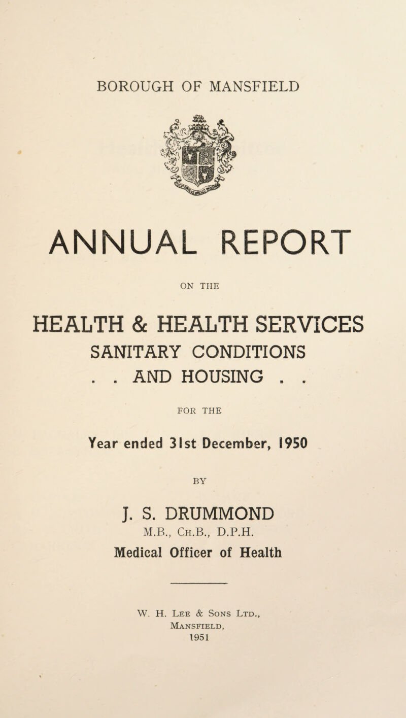 BOROUGH OF MANSFIELD ANNUAL REPORT ON THE HEALTH & HEALTH SERVICES SANITARY CONDITIONS . . AND HOUSING . . FOR THE Year ended 31st December, 1950 J. S. DRUMMOND M.B., Ch.B., D.P.H. Medical Officer of Health W. H. Lee & Sons Ltd., Mansfield, 1951
