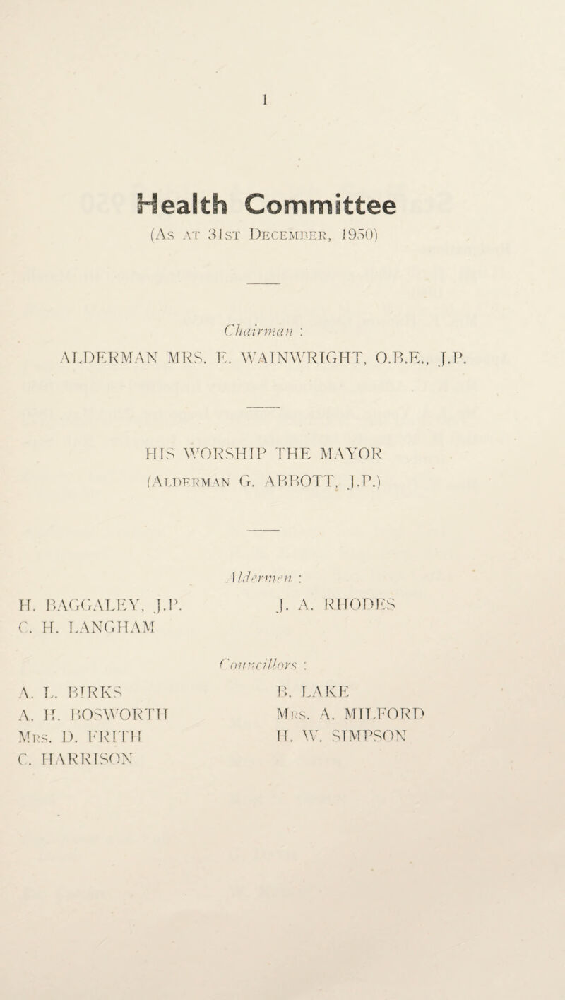 Health Committee (As at 31st December, 1950) Chairman : ALDERMAN MRS. E. WAINWRIGHT, O.B.E., J.P. HIS WORSHIP THE MAYOR (Alderman G. ABBOTT, J.P.) . I Idem men : H. B AGO ALE Y, J.P. J. A. RHODES C. H. LANGHAM O'nnncillors : A. L. BIRKS A. H. BOS WORTH Mrs. I). FRITH C. HARRISON P>. LAKE Mrs. A. MILFORD H. W. SIMPSON
