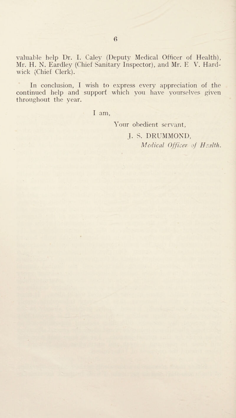 valuable help Dr. I. Caley (Deputy Medical Officer of Health), Mr. H. N. Eardley (Chief Sanitary Inspector), and Mr. E V. Hard¬ wick (Chief Clerk). In conclusion, I wish to express every appreciation of the continued help and support which you have yourselves given throughout the year. I am, Your obedient servant, J. S. DRUMMOND, Medical Officer of Health.
