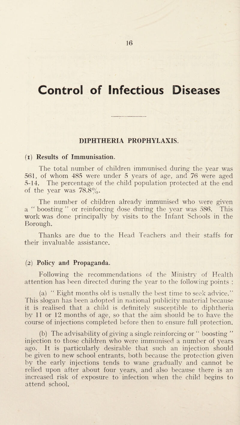 Control of Infectious Diseases DIPHTHERIA PROPHYLAXIS. (1) Results of Immunisation. The total number of children immunised during the year was 561, of whom 485 were under 5 years of age, and 76 were aged 5-14. The percentage of the child population protected at the end of the year was 78.8%. The number of children already immunised who were given a “ boosting ” or reinforcing dose during the year was 586. This work was done principally by visits to the Infant Schools in the Borough. Thanks are due to the Head Teachers and their staffs for their invaluable assistance. (2) Policy and Propaganda. Following the recommendations of the Ministry of Health attention has been directed during the year to the following points : (a) “ Eight months old is usually the best time to seek advice.” This slogan has been adopted in national publicity material because it is realised that a child is definitely susceptible to diphtheria by 11 or 12 months of age, so that the aim should be to have the course of injections completed before then to ensure full protection. (b) The advisability of giving a single reinforcing or “ boosting ” injection to those children who were immunised a number of years ago. It is particularly desirable that such an injection should be given to new school entrants, both because the protection given by the early injections tends to wane gradually and cannot be relied upon after about four years, and also because there is an increased risk of exposure to infection when the child begins to attend school.