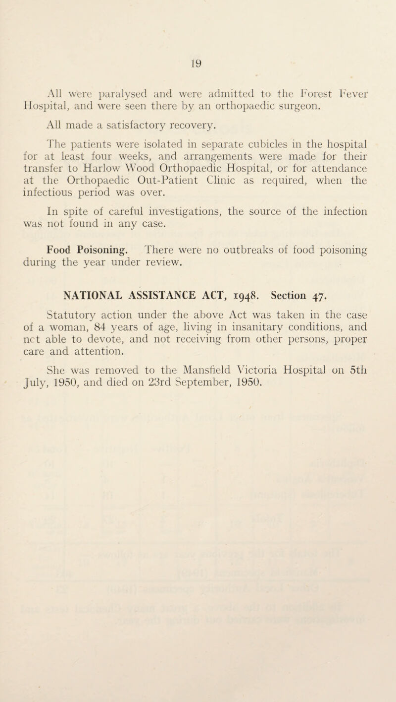 All were paralysed and were admitted to the Forest Fever Hospital, and were seen there by an orthopaedic surgeon. All made a satisfactory recovery. The patients were isolated in separate cubicles in the hospital for at least four weeks, and arrangements were made for their transfer to Harlow Wood Orthopaedic Hospital, or for attendance at the Orthopaedic Out-Patient Clinic as required, when the infectious period was over. In spite of careful investigations, the source of the infection was not found in any case. Food Poisoning. There were no outbreaks of food poisoning during the year under review. NATIONAL ASSISTANCE ACT, 1948. Section 47. Statutory action under the above Act was taken 111 the case of a woman, 84 years of age, living in insanitary conditions, and net able to devote, and not receiving from other persons, proper care and attention. She was removed to the Mansfield Victoria Hospital on 5th July, 1950, and died on 23rd September, 1950.