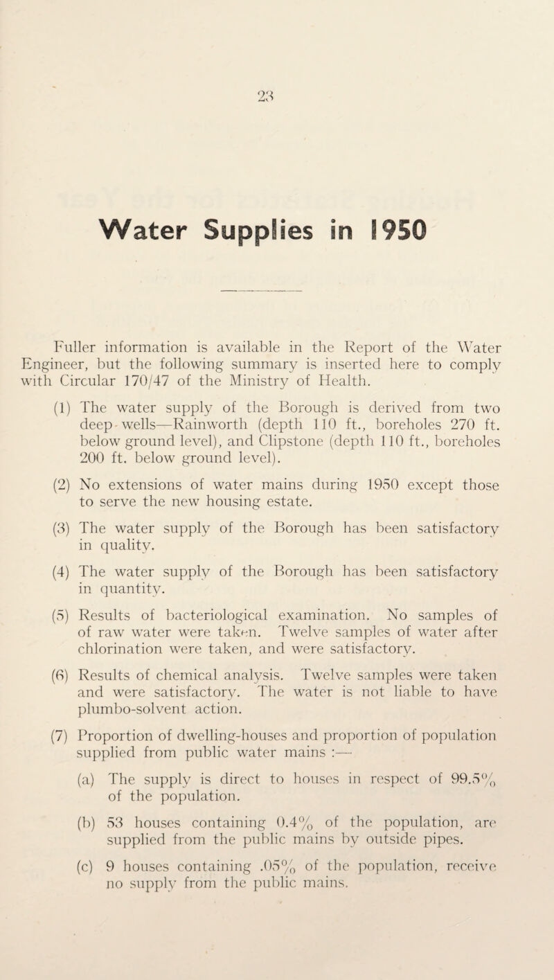 Fuller information is available in the Report of the Water Engineer, but the following summary is inserted here to comply with Circular 170/47 of the Ministry of Health. (1) The water supply of the Borough is derived from two deep wells—Rainworth (depth 110 ft., boreholes 270 ft. below ground level), and Clipstone (depth 110 ft., boreholes 200 ft. below ground level). (2) No extensions of water mains during 1950 except those to serve the new housing estate. (3) The water supply of the Borough has been satisfactory in quality. (4) The water supply of the Borough has been satisfactory in quantity. (5) Results of bacteriological examination. No samples of of raw water were taken. Twelve samples of water after chlorination were taken, and were satisfactory. (0) Results of chemical analysis. Twelve samples were taken and were satisfactory. The water is not liable to have plumbo-solvent action. (7) Proportion of dwelling-houses and proportion of population supplied from public water mains :— (a) The supply is direct to houses in respect of 99.5% of the population. (b) 53 houses containing 0.4% of the population, are supplied from the public mains by outside pipes. (c) 9 houses containing .05% of the population, receive no supply from the public mains.