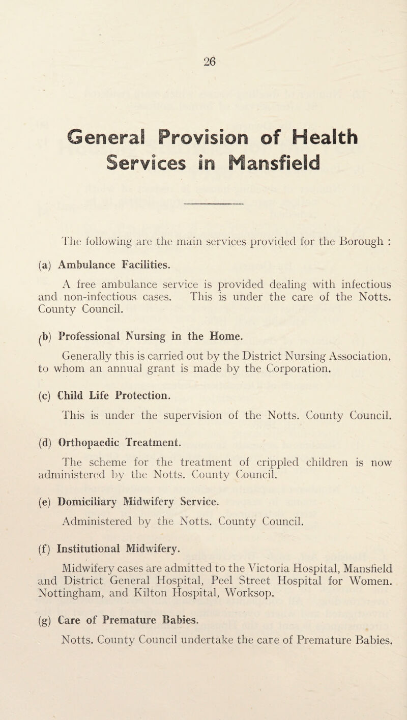 General Provision of Health Services in Mansfield The following are the main services provided for the Borough : (a) Ambulance Facilities. A free ambulance service is provided dealing with infectious and non-infectious cases. This is under the care of the Notts. County Council. ^b) Professional Nursing in the Home. Generally this is carried out by the District Nursing Association, to whom an annua] grant is made by the Corporation. (c) Child Life Protection. This is under the supervision of the Notts. County Council. (d) Orthopaedic Treatment. The scheme for the treatment of crippled children is now administered by the Notts. County Council. (e) Domiciliary Midwifery Service. Administered by the Notts. County Council. (f) Institutional Midwifery. Midwifery cases are admitted to the Victoria Hospital, Manslield and District General Hospital, Peel Street Hospital for Women. Nottingham, and Kilton Hospital, Worksop. (g) Care of Premature Babies. Notts. County Council undertake the care of Premature Babies.