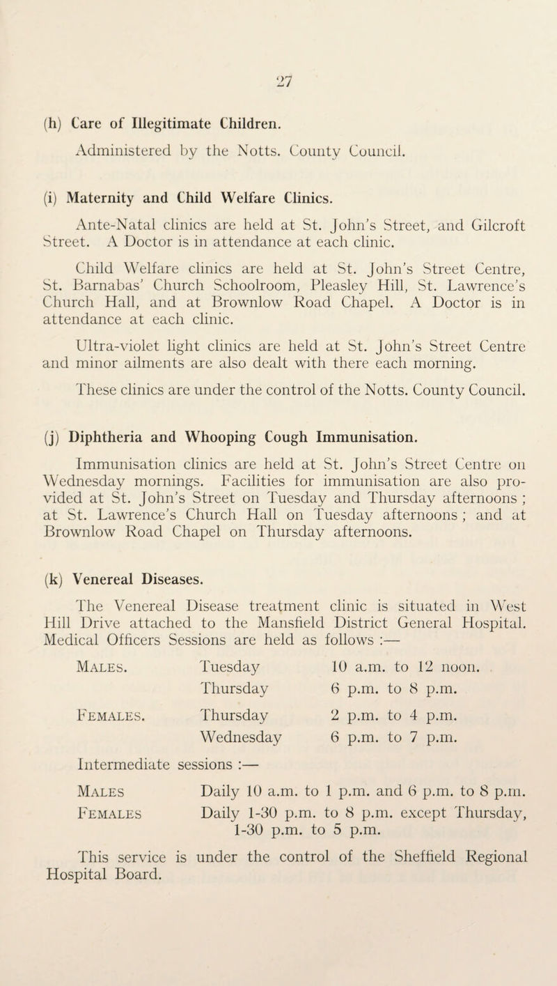 (h) Care of Illegitimate Children. Administered by the Notts. County Council. (i) Maternity and Child Welfare Clinics. Ante-Natal clinics are held at St. John’s Street, and Gilcroft Street. A Doctor is in attendance at each clinic. Child Welfare clinics are held at St. John's Street Centre, St. Barnabas’ Church Schoolroom, Pleasley Hill, St. Lawrence’s Church Hall, and at Brownlow Road Chapel. A Doctor is in attendance at each clinic. Ultra-violet light clinics are held at St. John’s Street Centre and minor ailments are also dealt with there each morning. These clinics are under the control of the Notts. County Council. (j) Diphtheria and Whooping Cough Immunisation. Immunisation clinics are held at St. John’s Street Centre on Wednesday mornings. Facilities for immunisation are also pro¬ vided at St. John’s Street on Tuesday and Thursday afternoons ; at St. Lawrence’s Church Hall on Tuesday afternoons ; and at Brownlow Road Chapel on Thursday afternoons. (k) Venereal Diseases. The Venereal Disease treatment clinic is situated in West Hill Drive attached to the Mansfield District General Hospital. Medical Officers Sessions are held as follows :— Males. Tuesday Thursday Females. Thursday Wednesday Intermediate sessions :— 10 a.m. to 12 noon. 6 p.m. to 8 p.m. 2 p.m. to 4 p.m. 6 p.m. to 7 p.m. Males Daily 10 a.m. to 1 p.m. and 6 p.m. to 8 p.m. Females Daily 1-30 p.m. to 8 p.m. except Thursday, 1-30 p.m. to 5 p.m. This service is under the control of the Sheffield Regional Hospital Board.