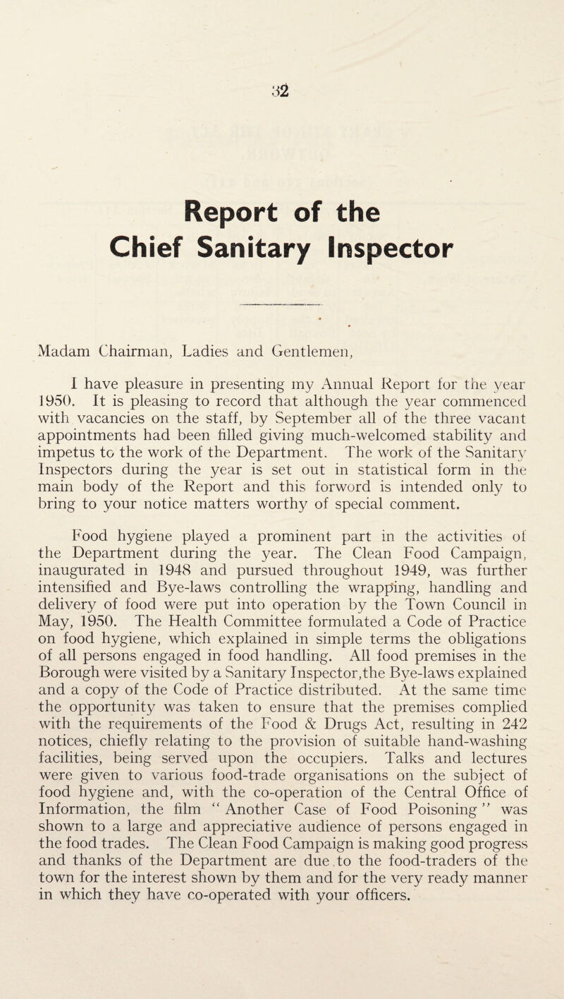 Report of the Chief Sanitary Inspector Madam Chairman, Ladies and Gentlemen, 1 have pleasure in presenting my Annual Report for the year 1950. It is pleasing to record that although the year commenced with vacancies on the staff, by September all of the three vacant appointments had been filled giving much-welcomed stability and impetus to the work of the Department. The work of the Sanitary Inspectors during the year is set out in statistical form in the main body of the Report and this forword is intended only to bring to your notice matters worthy of special comment. Food hygiene played a prominent part in the activities of the Department during the year. The Clean Food Campaign, inaugurated in 1948 and pursued throughout 1949, was further intensified and Bye-laws controlling the wrapping, handling and delivery of food were put into operation by the Town Council in May, 1950. The Health Committee formulated a Code of Practice on food hygiene, which explained in simple terms the obligations of all persons engaged in food handling. All food premises in the Borough were visited by a Sanitary Inspector,the Bye-laws explained and a copy of the Code of Practice distributed. At the same time the opportunity was taken to ensure that the premises complied with the requirements of the Food & Drugs Act, resulting in 242 notices, chiefly relating to the provision of suitable hand-washing facilities, being served upon the occupiers. Talks and lectures were given to various food-trade organisations on the subject of food hygiene and, with the co-operation of the Central Office of Information, the him “ Another Case of Food Poisoning ” was shown to a large and appreciative audience of persons engaged in the food trades. The Clean Food Campaign is making good progress and thanks of the Department are due to the food-traders of the town for the interest shown by them and for the very ready manner in which they have co-operated with your officers.