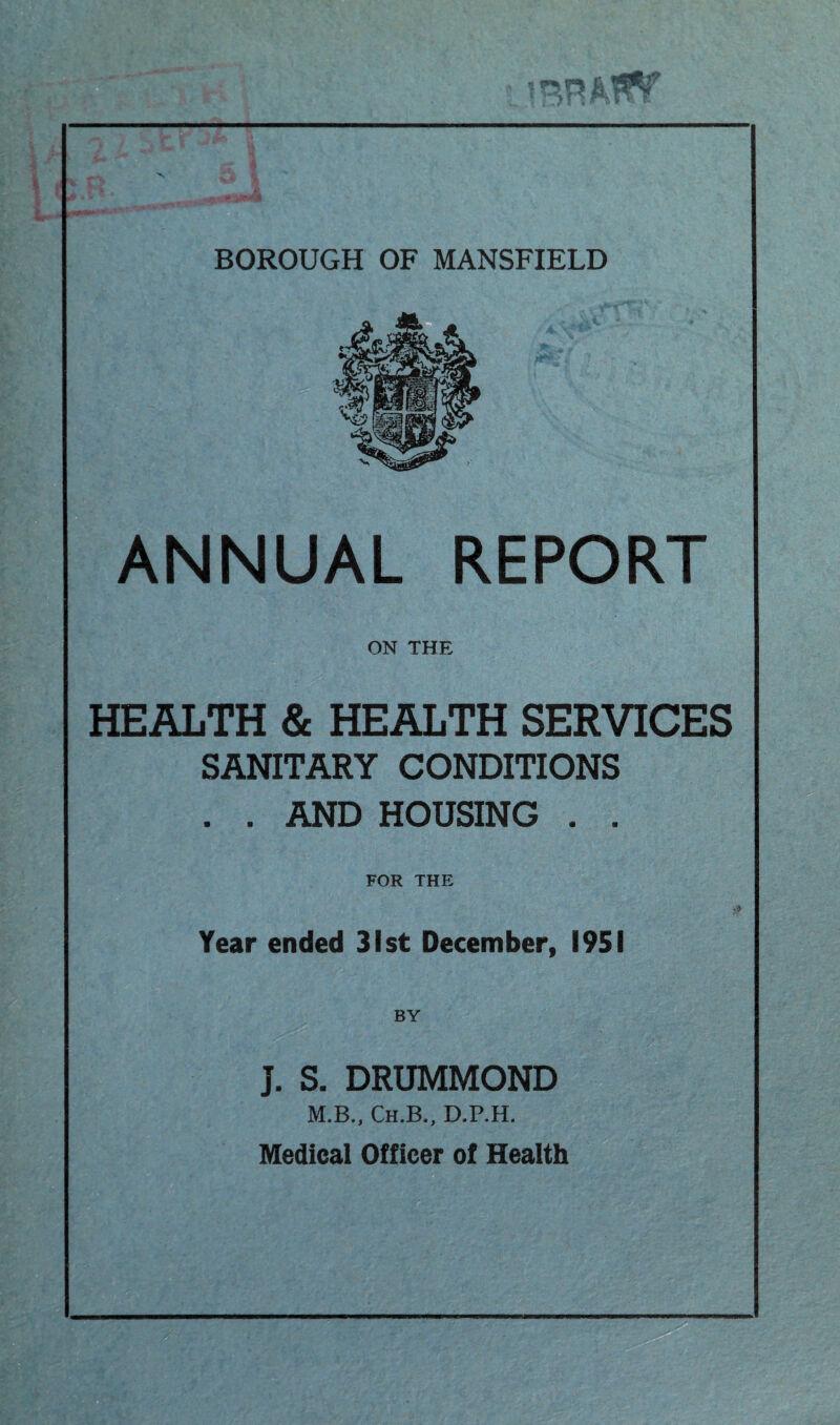 at? BOROUGH OF MANSFIELD ANNUAL REPORT ON THE HEALTH & HEALTH SERVICES SANITARY CONDITIONS . . AND HOUSING . . FOR THE Year ended 31st December, 1951 BY J. S. DRUMMOND M.B., Ch.B,, D.P.H. Medical Officer of Health