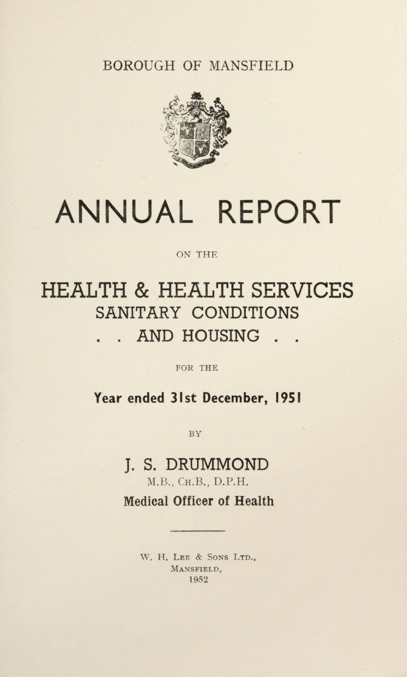 BOROUGH OF MANSFIELD ANNUAL REPORT ON THE HEALTH & HEALTH SERVICES SANITARY CONDITIONS . . AND HOUSING . . FOR THE Year ended 31st December, 1951 J. S. DRUMMOND M.B., Ch.B., D.P.H. Medical Officer of Health W. H. Lee & Sons Ltd., Mansfield, 1952