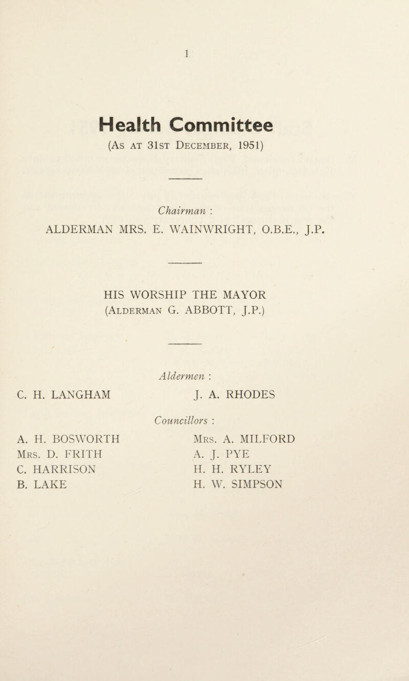 Health Committee (As at 31st December, 1951) Chairman : ALDERMAN MRS. E. WAINWRIGHT, O.B.E., J.P. HIS WORSHIP THE MAYOR (Alderman G. ABBOTT, J.P.) C. H. LANGHAM A. H. BOSWORTH Mrs. D. ERITH C. HARRISON B, LAKE Aldermen : J. A. RHODES Councillors : Mrs. A. MILFORD A. J. PYE H. H. RYLEY H. W. SIMPSON