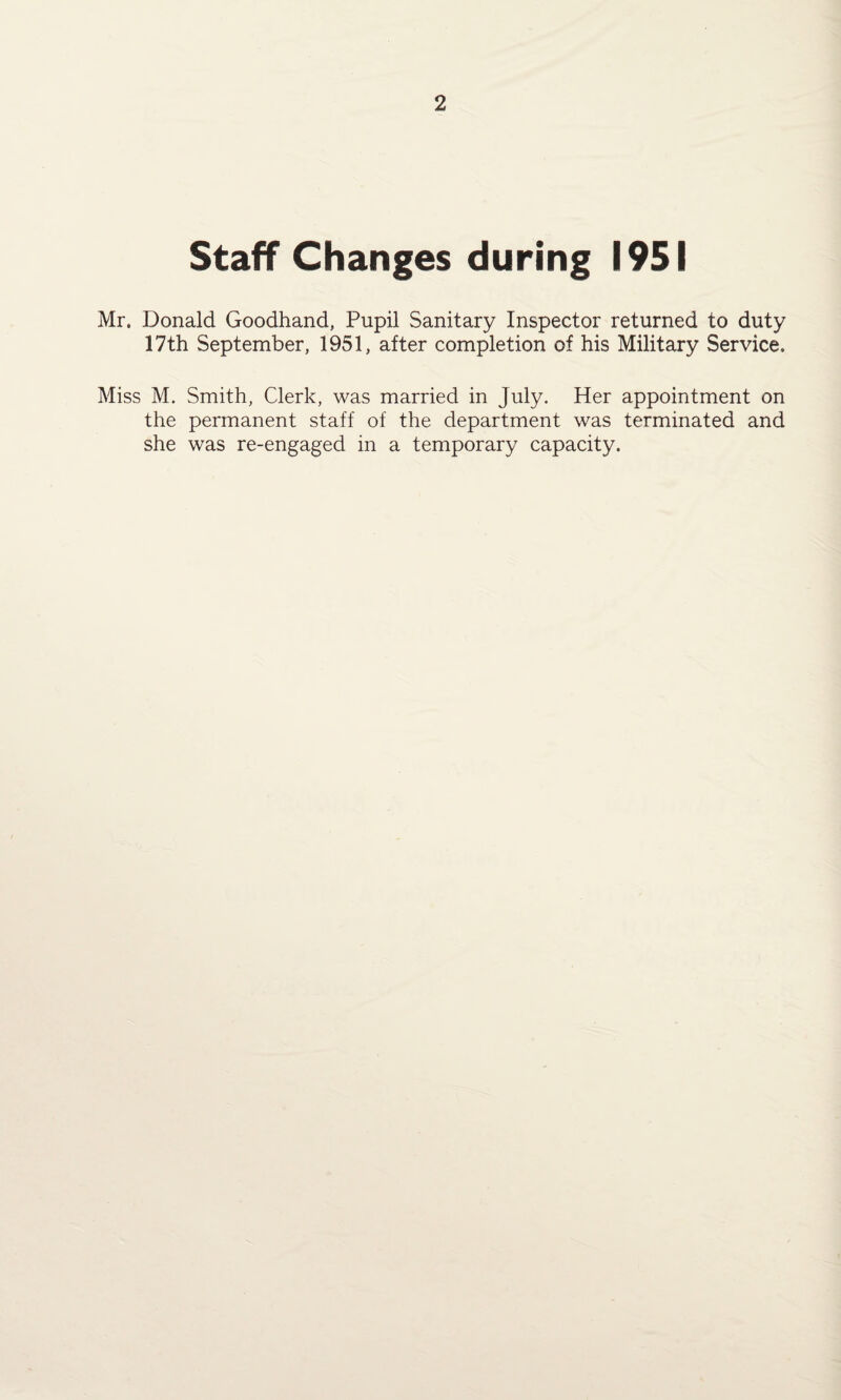 Staff Changes during 1951 Mr. Donald Goodhand, Pupil Sanitary Inspector returned to duty 17th September, 1951, after completion of his Military Service. Miss M. Smith, Clerk, was married in July. Her appointment on the permanent staff of the department was terminated and she was re-engaged in a temporary capacity.