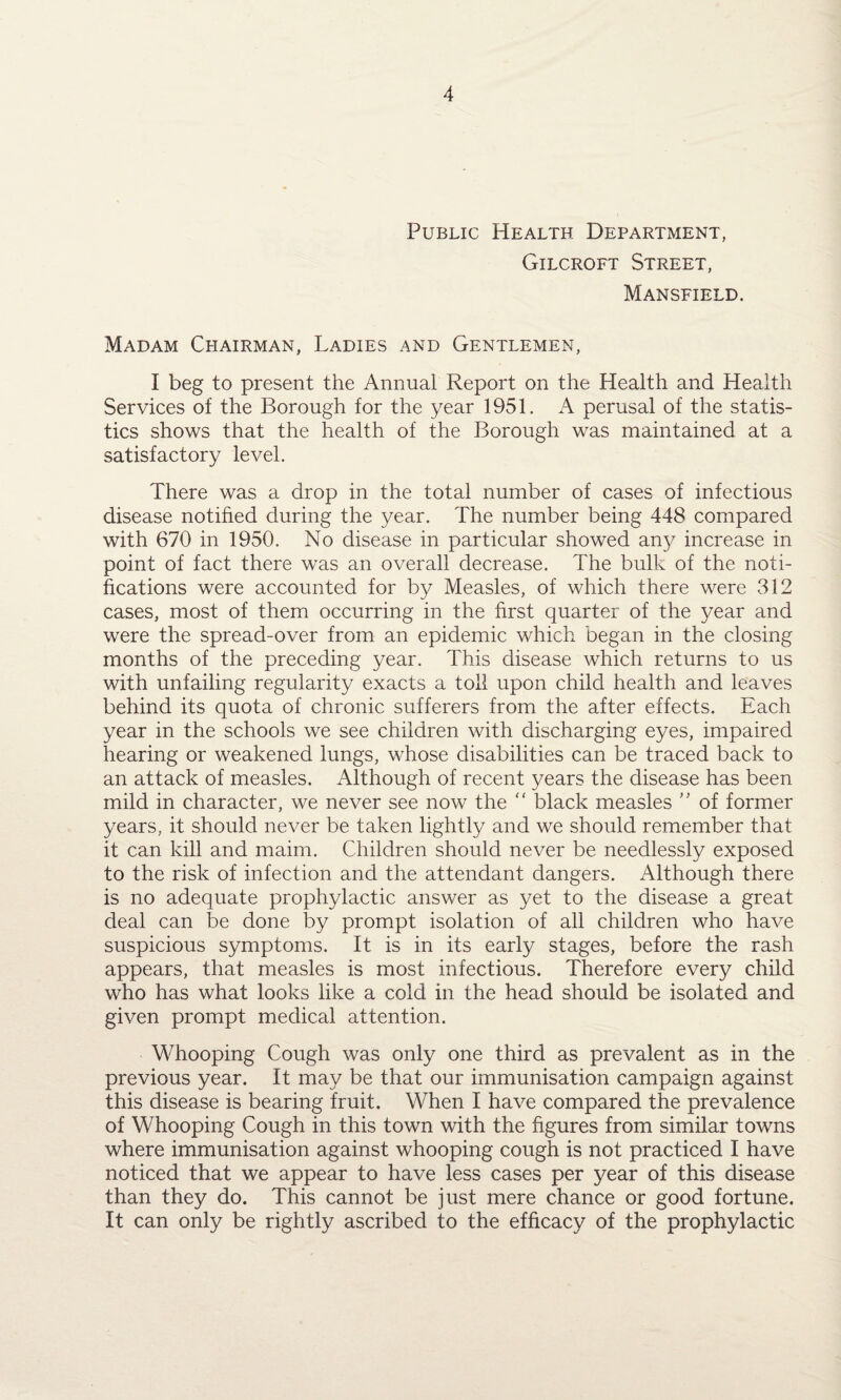 Public Health Department, Gilcroft Street, Mansfield. Madam Chairman, Ladies and Gentlemen, I beg to present the Annual Report on the Health and Health Services of the Borough for the year 1951. A perusal of the statis¬ tics shows that the health of the Borough was maintained at a satisfactory level. There was a drop in the total number of cases of infectious disease notified during the year. The number being 448 compared with 670 in 1950. No disease in particular showed any increase in point of fact there was an overall decrease. The bulk of the noti¬ fications were accounted for by Measles, of which there were 312 cases, most of them occurring in the first quarter of the year and were the spread-over from an epidemic which began in the closing months of the preceding year. This disease which returns to us with unfailing regularity exacts a toil upon child health and leaves behind its quota of chronic sufferers from the after effects. Each year in the schools we see children with discharging eyes, impaired hearing or weakened lungs, whose disabilities can be traced back to an attack of measles. Although of recent years the disease has been mild in character, we never see now the “ black measles ” of former years, it should never be taken lightly and we should remember that it can kill and maim. Children should never be needlessly exposed to the risk of infection and the attendant dangers. Although there is no adequate prophylactic answer as yet to the disease a great deal can be done by prompt isolation of all children who have suspicious symptoms. It is in its early stages, before the rash appears, that measles is most infectious. Therefore every child who has what looks like a cold in the head should be isolated and given prompt medical attention. Whooping Cough was only one third as prevalent as in the previous year. It may be that our immunisation campaign against this disease is bearing fruit. When I have compared the prevalence of Whooping Cough in this town with the figures from similar towns where immunisation against whooping cough is not practiced I have noticed that we appear to have less cases per year of this disease than they do. This cannot be just mere chance or good fortune. It can only be rightly ascribed to the efficacy of the prophylactic