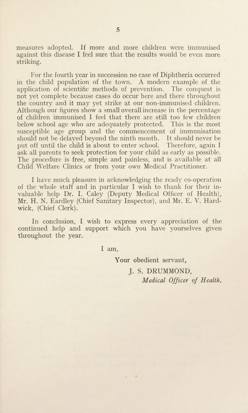 measures adopted. If more and more children were immunised against this disease I feel sure that the results would be even more striking. For the fourth year in succession no case of Diphtheria occurred in the child population of the town. A modern example of the application of scientific methods of prevention. The conquest is not yet complete because cases do occur here and there throughout the country and it may yet strike at our non-immunised children. Although our figures show a small overall increase in the percentage of children immunised I feel that there are still too few children below school age who are adequately protected. This is the most susceptible age group and the commencement of immunisation should not be delayed beyond the ninth month. It should never be put off until the child is about to enter school. Therefore, again I ask all parents to seek protection for your child as early as possible. The procedure is free, simple and painless, and is available at all Child Welfare Clinics or from your own Medical Practitioner. I have much pleasure in acknowledging the ready co-operation of the whole staff and in particular I wish to thank for their in¬ valuable help Dr. I. Caley (Deputy Medical Officer of Health), Mr. H. N. Eardley (Chief Sanitary Inspector), and Mr. E. V. Hard¬ wick, (Chief Clerk). In conclusion, I wish to express every appreciation of the continued help and support which you have yourselves given throughout the year. I am, Your obedient servant, J. S. DRUMMOND, Medical Officer of Health.