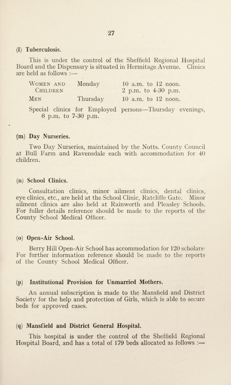 (1) Tuberculosis. This is under the control of the Sheffield Regional Hospital Board and the Dispensary is situated in Hermitage Avenue. Clinics are held as follows :— Women and Monday 10 a.m. to 12 noon. Children 2 p.m. to 4-30 p.m. Men Thursday 10 a.m. to 12 noon. Special clinics for Employed persons—Thursday evenings, 6 p.m. to 7-30 p.m. (m) Day Nurseries. Two Day Nurseries, maintained by the Notts. County Council at Bull Farm and Ravensdale each with accommodation for 40 children. (n) School Clinics. Consultation clinics, minor ailment clinics, dental clinics, eye clinics, etc., are held at the School Clinic, Ratcliffe Gate. Minor ailment clinics are also held at Rainworth and Pleasley Schools. For fuller details reference should be made to the reports of the County School Medical Officer. (o) Open-Air School. Berry Hill Open-Air School has accommodation for 120 scholars* For further information reference should be made to the reports of the County School Medical Officer. (p) Institutional Provision for Unmarried Mothers. An annual subscription is made to the Mansfield and District Society for the help and protection of Girls, which is able to secure beds for approved cases. (q) Mansfield and District General Hospital. This hospital is under the control of the Sheffield Regional Hospital Board, and has a total of 179 beds allocated as follows :—