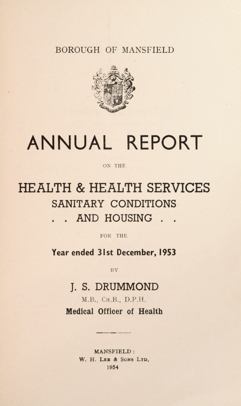 ANNUAL REPORT ON THE HEALTH & HEALTH SERVICES SANITARY CONDITIONS . . AND HOUSING . . FOR THE Year ended 31st December, 1953 BY J. S. DRUMMOND M.B., Ch.B., D.P.H. Medical Officer of Health MANSFIELD : W. H. Lee & Sons Ltd, 1954