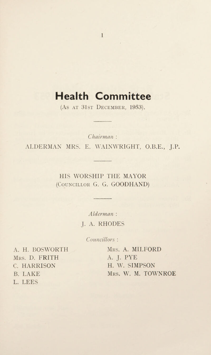 Health Committee (As at 31st December, 1953). Chairman : ALDERMAN MRS. E. WAINWR1GHT, O.B.E., J.P. HIS WORSHIP THE MAYOR (Councillor G. G. GOODHAND) Alderman : J. A. RHODES A. H. BOSWORTH Mrs. D. FRITH C. HARRISON B. LAKE L. LEES Councillors : Mrs. A. MILFORD A. J. PYE H. W. SIMPSON Mrs. W. M. TOWNROE