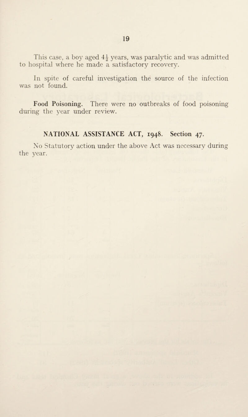 This case, a boy aged years, was paralytic and was admitted to hospital where he made a satisfactory recovery. In spite of careful investigation the source of the infection was not found. Food Poisoning. There were no outbreaks of food poisoning during the year under review. NATIONAL ASSISTANCE ACT, 194S. Section 47. No Statutory action under the above Act was necessary during the year.