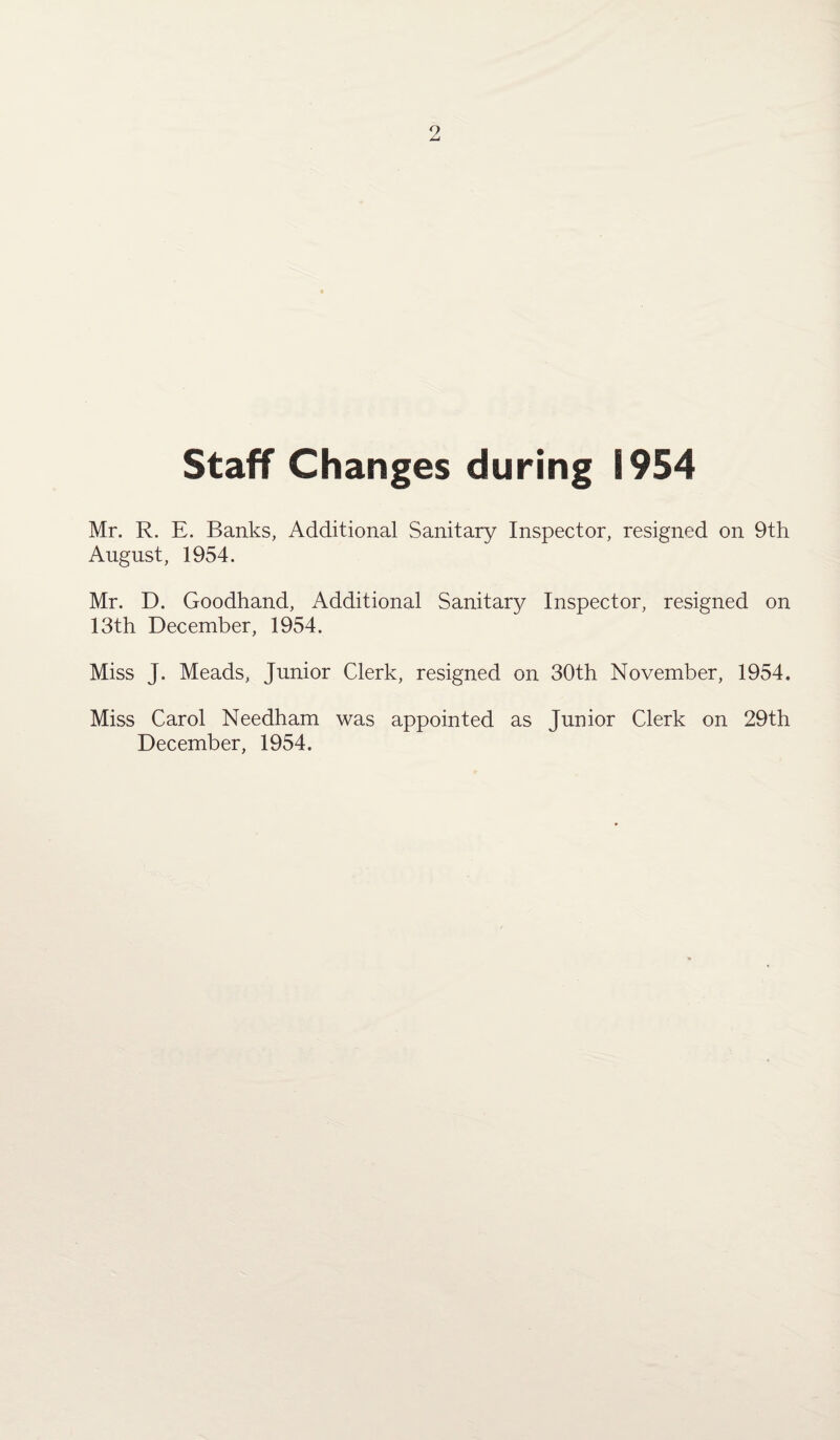 Staff Changes during 1954 Mr. R. E. Banks, Additional Sanitary Inspector, resigned on 9th August, 1954. Mr. D. Goodhand, Additional Sanitary Inspector, resigned on 13th December, 1954. Miss J. Meads, Junior Clerk, resigned on 30th November, 1954. Miss Carol Needham was appointed as Junior Clerk on 29th December, 1954.