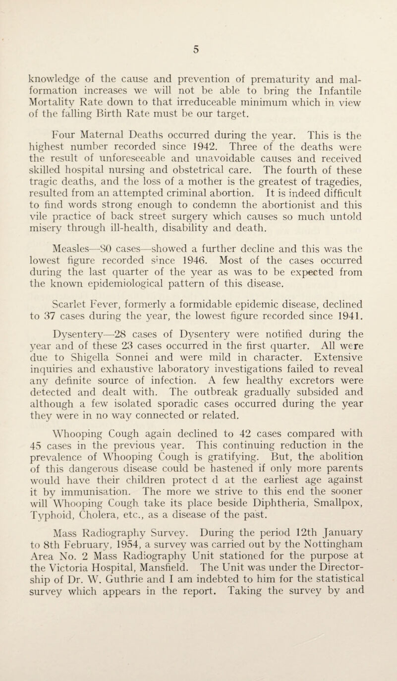 knowledge of the cause and prevention of prematurity and mal¬ formation increases we will not be able to bring the Infantile Mortality Rate down to that irreduceable minimum which in view of the falling Birth Rate must be our target. Four Maternal Deaths occurred during the year. This is the highest number recorded since 1942. Three of the deaths were the result of unforeseeable and unavoidable causes and received skilled hospital nursing and obstetrical care. The fourth of these tragic deaths, and the loss of a mother is the greatest of tragedies, resulted from an attempted criminal abortion. It is indeed difficult to find words strong enough to condemn the abortionist and this vile practice of back street surgery which causes so much untold misery through ill-health, disability and death. Measles—SO cases—showed a further decline and this was the lowest figure recorded since 1946. Most of the cases occurred during the last quarter of the year as was to be expected from the known epidemiological pattern of this disease. Scarlet Fever, formerly a formidable epidemic disease, declined to 37 cases during the year, the lowest figure recorded since 1941. Dysentery—-28 cases of Dysentery were notified during the year and of these 23 cases occurred in the first quarter. All were due to Shigella Sonnei and were mild in character. Extensive inquiries and exhaustive laboratory investigations failed to reveal any definite source of infection. A few healthy excretors were detected and dealt with. The outbreak gradually subsided and although a few isolated sporadic cases occurred during the year they were in no way connected or related. Whooping Cough again declined to 42 cases compared with 45 cases in the previous year. This continuing reduction in the prevalence of Whooping Cough is gratifying. But, the abolition of this dangerous disease could be hastened if only more parents would have their children protect d at the earliest age against it by immunisation. The more we strive to this end the sooner will Whooping Cough take its place beside Diphtheria, Smallpox, Typhoid, Cholera, etc., as a disease of the past. Mass Radiography Survey. During the period 12th January to 8th February, 1954, a survey was carried out by the Nottingham Area No. 2 Mass Radiography Unit stationed for the purpose at the Victoria Hospital, Mansfield. The Unit was under the Director¬ ship of Dr. W. Guthrie and I am indebted to him for the statistical survey which appears in the report. Taking the survey by and