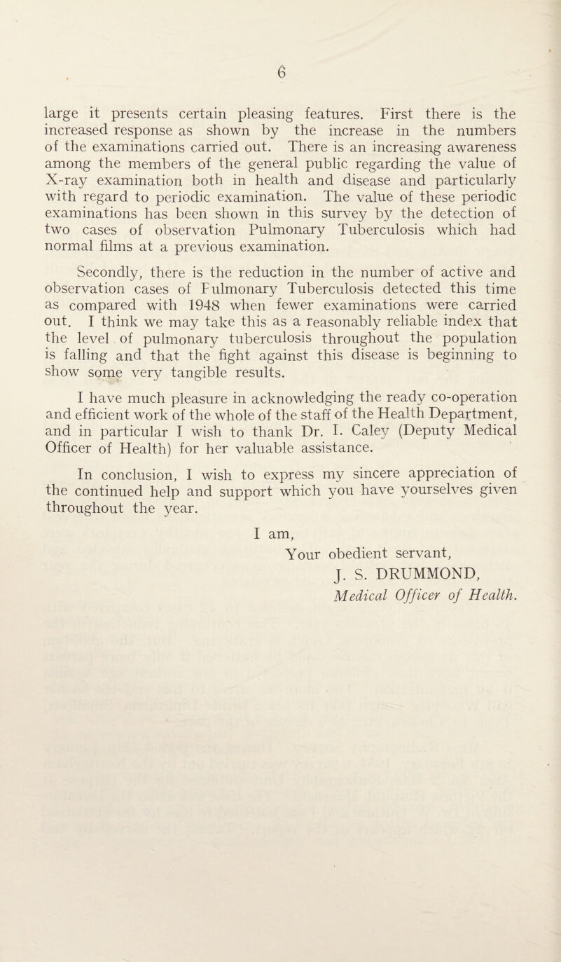 large it presents certain pleasing features. First there is the increased response as shown by the increase in the numbers of the examinations carried out. There is an increasing awareness among the members of the general public regarding the value of X-ray examination both in health and disease and particularly with regard to periodic examination. The value of these periodic examinations has been shown in this survey by the detection of two cases of observation Pulmonary Tuberculosis which had normal films at a previous examination. Secondly, there is the reduction in the number of active and observation cases of Pulmonary Tuberculosis detected this time as compared with 1948 when fewer examinations were carried out. I think we may take this as a reasonably reliable index that the level of pulmonary tuberculosis throughout the population is falling and that the fight against this disease is beginning to show some very tangible results. I have much pleasure in acknowledging the ready co-operation and efficient work of the whole of the staff of the Health Department, and in particular I wish to thank Dr. I. Caley (Deputy Medical Officer of Health) for her valuable assistance. In conclusion, I wish to express my sincere appreciation of the continued help and support which you have yourselves given throughout the year. I am, Your obedient servant, J. S. DRUMMOND, Medical Officer of Health.