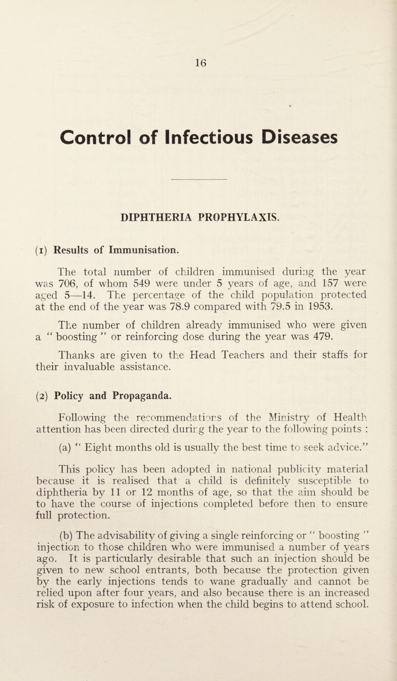 Control of Infectious Diseases DIPHTHERIA PROPHYLAXIS. (1) Results of Immunisation. The total number of children immunised during the year was 706, of whom 549 were under 5 years of age, and 157 were aged 5—14. The percentage of the child population protected at the end of the year was 78.9 compared with 79.5 in 1953. The number of children already immunised who were given a “ boosting ” or reinforcing dose during the year was 479. Thanks are given to the Head Teachers and their staffs for their invaluable assistance. (2) Policy and Propaganda. Following the recommendations of the Ministry of Health attention has been directed during the year to the following points : (a) “ Eight months old is usually the best time to seek advice. ” This policy has been adopted in national publicity material because it is realised that a child is definitely susceptible to diphtheria by 11 or 12 months of age, so that the aim should be to have the course of injections completed before then to ensure full protection. (b) The advisability of giving a single reinforcing or “ boosting ” injection to those children who were immunised a number of years ago. It is particularly desirable that such an injection should be given to new school entrants, both because the protection given by the early injections tends to wane gradually and cannot be relied upon after four years, and also because there is an increased risk of exposure to infection when the child begins to attend school.