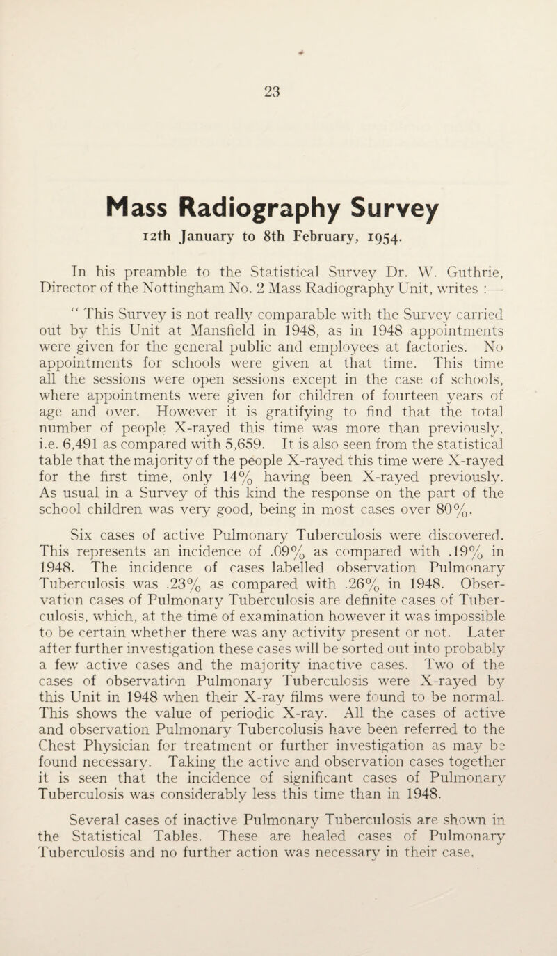 Mass Radiography Survey 12th January to 8th February, 1954. In his preamble to the Statistical Survey Dr. W. Guthrie, Director of the Nottingham No. 2 Mass Radiography Unit, writes :— This Survey is not really comparable with the Survey carried out by this Unit at Mansfield in 1948, as in 1948 appointments were given for the general public and employees at factories. No appointments for schools were given at that time. This time all the sessions were open sessions except in the case of schools, where appointments were given for children of fourteen years of age and over. However it is gratifying to find that the total number of people X-rayed this time was more than previously, i.e. 6,491 as compared with 5,659. It is also seen from the statistical table that the majority of the people X-rayed this time were X-rayed for the first time, only 14% having been X-rayed previously. As usual in a Survey of this kind the response on the part of the school children was very good, being in most cases over 80%. Six cases of active Pulmonary Tuberculosis were discovered. This represents an incidence of .09% as compared with .19% in 1948. The incidence of cases labelled observation Pulmonary Tuberculosis was .23% as compared with .26% in 1948. Obser¬ vation cases of Pulmonary Tuberculosis are definite cases of Tuber¬ culosis, which, at the time of examination however it was impossible to be certain whether there was any activity present or not. Later after further investigation these cases will be sorted out into probably a few active cases and the majority inactive cases. Two of the cases of observation Pulmonary Tuberculosis were X-rayed by this Unit in 1948 when their X-ray films were found to be normal. This shows the value of periodic X-ray. All the cases of active and observation Pulmonary Tubercolusis have been referred to the Chest Physician for treatment or further investigation as may be found necessary. Taking the active and observation cases together it is seen that the incidence of significant cases of Pulmonary Tuberculosis was considerably less this time than in 1948. Several cases of inactive Pulmonary Tuberculosis are shown in the Statistical Tables. These are healed cases of Pulmonary Tuberculosis and no further action was necessary in their case.