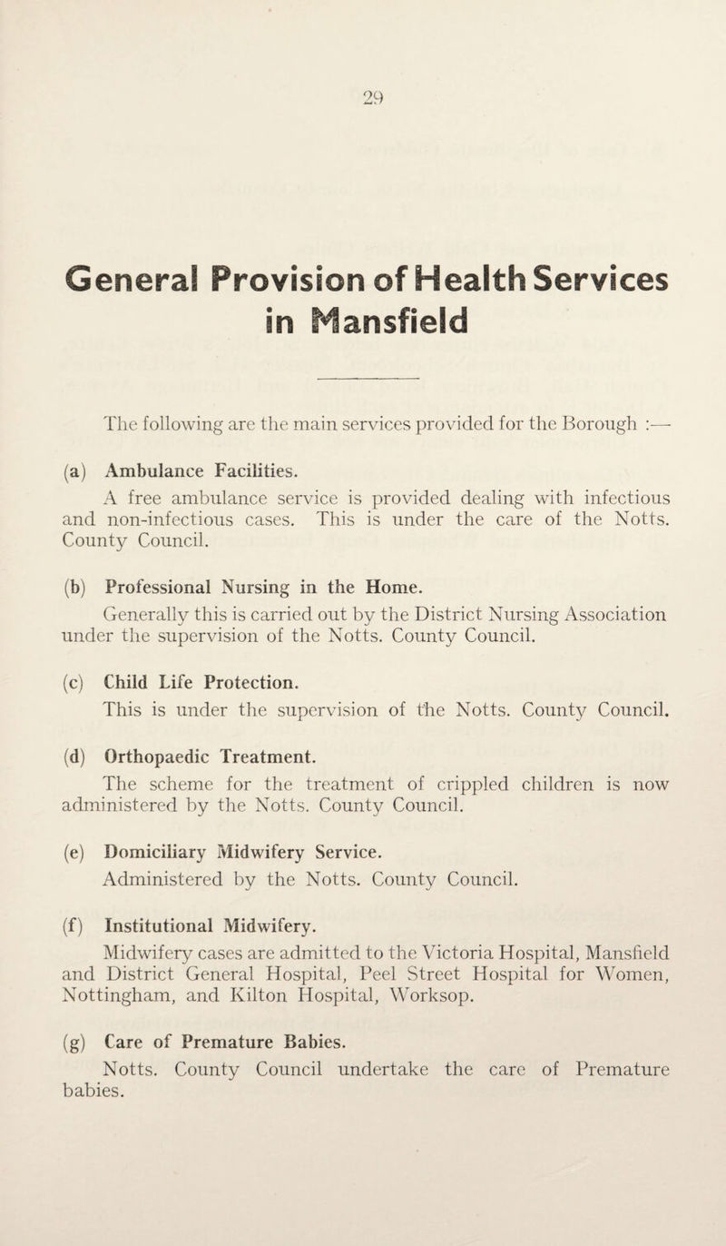 Genera! Provision of Health Services in HansfieJd The following are the main services provided for the Borough :— (a) Ambulance Facilities. A free ambulance service is provided dealing with infectious and non-infections cases. This is under the care of the Notts. County Council. (b) Professional Nursing in the Home. Generally this is carried out by the District Nursing Association under the supervision of the Notts. County Council. (c) Child Life Protection. This is under the supervision of the Notts. County Council. (d) Orthopaedic Treatment. The scheme for the treatment of crippled children is now administered by the Notts. County Council. (e) Domiciliary Midwifery Service. Administered by the Notts. County Council. (f) Institutional Midwifery. Midwifery cases are admitted to the Victoria Hospital, Mansfield and District General Hospital, Peel Street Hospital for Women, Nottingham, and Kilton Hospital, Worksop. (g) Care of Premature Babies. Notts. County Council undertake the care of Premature babies.