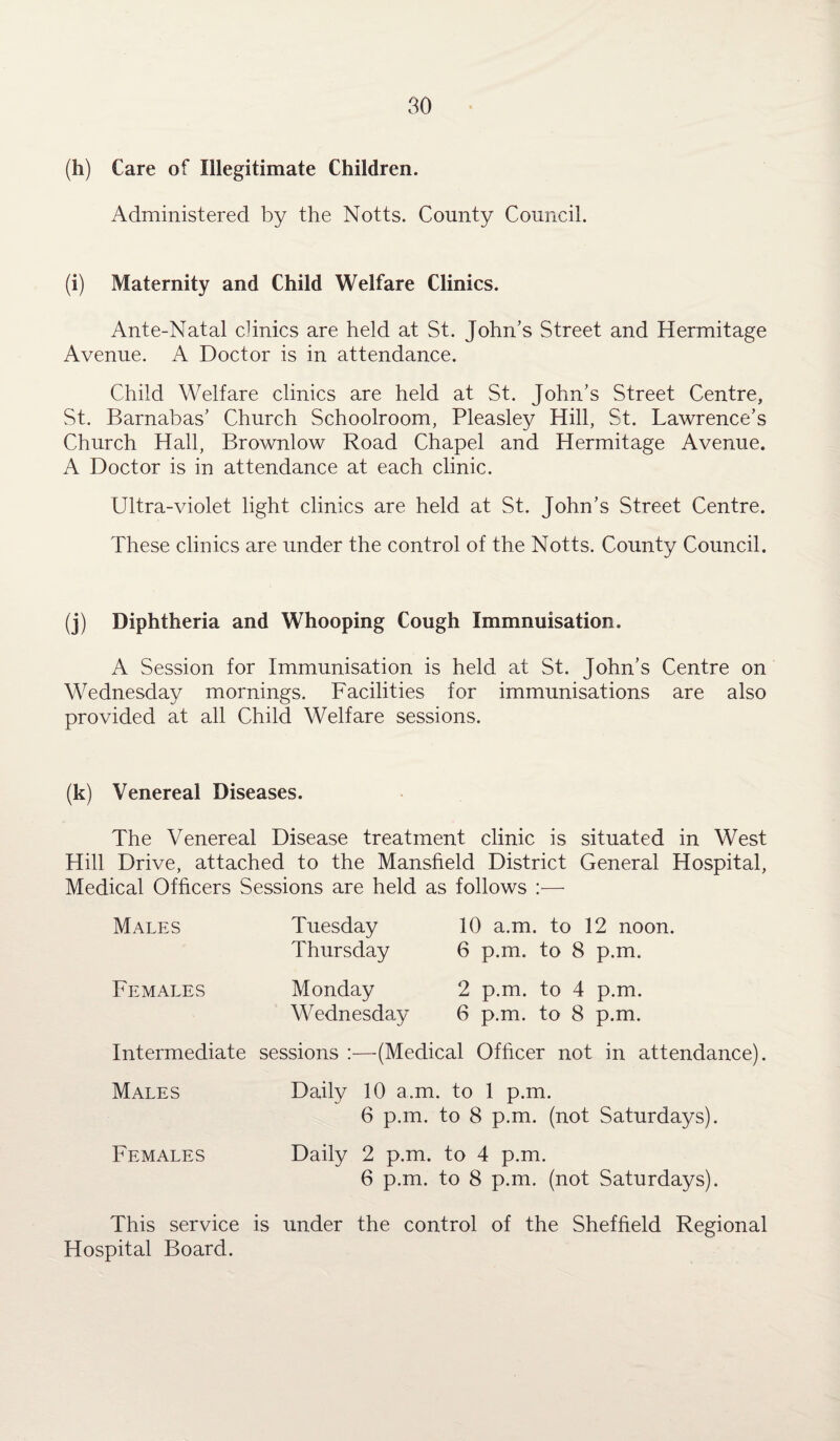 (h) Care of Illegitimate Children. Administered by the Notts. County Council. (i) Maternity and Child Welfare Clinics. Ante-Natal clinics are held at St. John’s Street and Hermitage Avenue. A Doctor is in attendance. Child Welfare clinics are held at St. John’s Street Centre, St. Barnabas’ Church Schoolroom, Pleasley Hill, St. Lawrence’s Church Hall, Brownlow Road Chapel and Hermitage Avenue. A Doctor is in attendance at each clinic. Ultra-violet light clinics are held at St. John’s Street Centre. These clinics are under the control of the Notts. County Council. (j) Diphtheria and Whooping Cough Immnuisation. A Session for Immunisation is held at St. John’s Centre on Wednesday mornings. Facilities for immunisations are also provided at all Child Welfare sessions. (k) Venereal Diseases. The Venereal Disease treatment clinic is situated in West Hill Drive, attached to the Mansfield District General Hospital, Medical Officers Sessions are held as follows :— Males Females Tuesday Thursday Monday Wednesday 10 a.m. to 12 noon. 6 p.m. to 8 p.m. 2 p.m. to 4 p.m. 6 p.m. to 8 p.m. Intermediate sessions :—(Medical Officer not in attendance). Males Daily 10 a.m. to 1 p.m. 6 p.m. to 8 p.m. (not Saturdays). Females Daily 2 p.m. to 4 p.m. 6 p.m. to 8 p.m. (not Saturdays). This service is under the control of the Sheffield Regional Hospital Board.