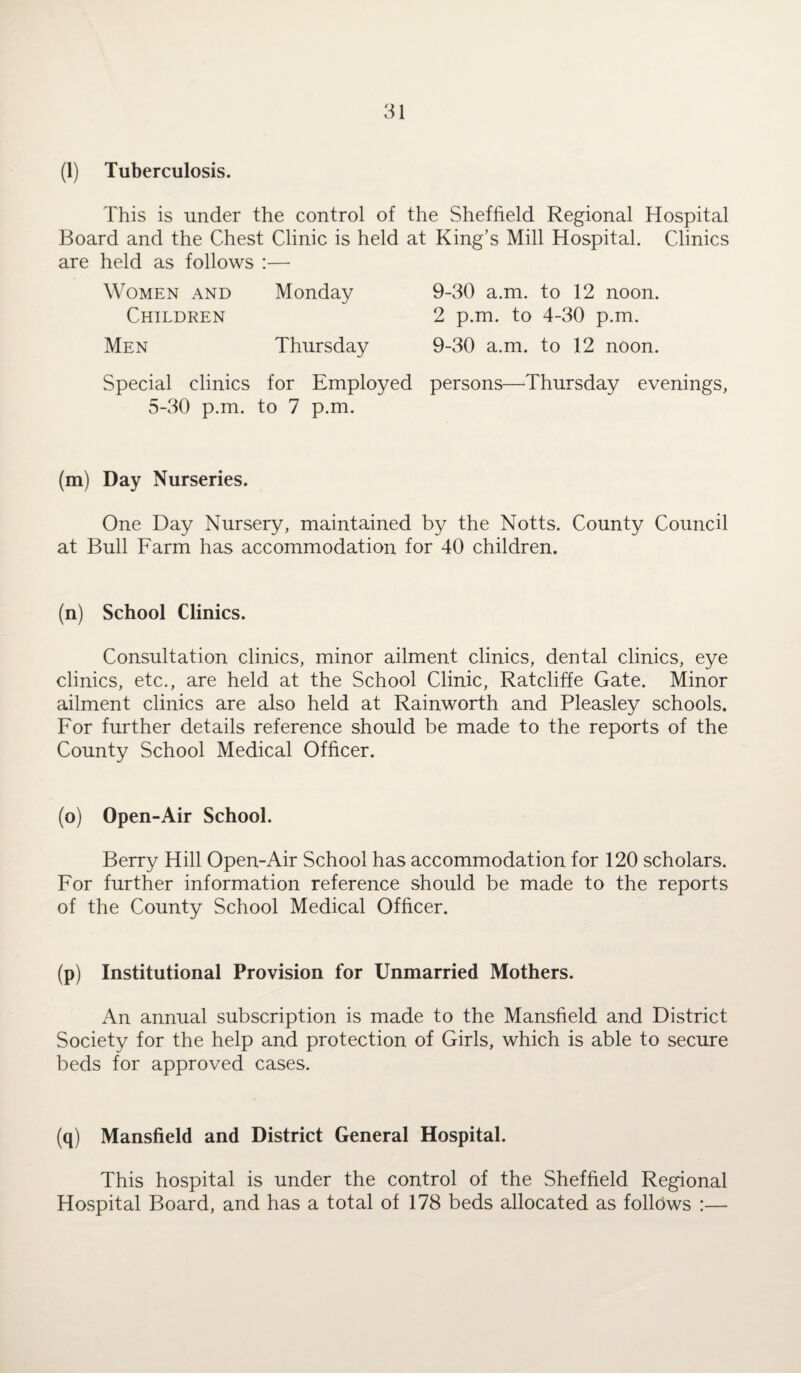 (1) Tuberculosis. This is under the control of the Sheffield Regional Hospital Board and the Chest Clinic is held at King’s Mill Hospital. Clinics are held as follows :— Women and Monday Children Men Thursday Special clinics for Employed 5-30 p.m. to 7 p.m. 9-30 a.m. to 12 noon. 2 p.m. to 4-30 p.m. 9-30 a.m. to 12 noon, persons—Thursday evenings, (m) Day Nurseries. One Day Nursery, maintained by the Notts. County Council at Bull Farm has accommodation for 40 children. (n) School Clinics. Consultation clinics, minor ailment clinics, dental clinics, eye clinics, etc., are held at the School Clinic, Ratcliffe Gate. Minor ailment clinics are also held at Rainworth and Pleasley schools. For further details reference should be made to the reports of the County School Medical Officer. (o) Open-Air School. Berry Hill Open-Air School has accommodation for 120 scholars. For further information reference should be made to the reports of the County School Medical Officer. (p) Institutional Provision for Unmarried Mothers. An annual subscription is made to the Mansfield and District Society for the help and protection of Girls, which is able to secure beds for approved cases. (q) Mansfield and District General Hospital. This hospital is under the control of the Sheffield Regional Hospital Board, and has a total of 178 beds allocated as follows :—