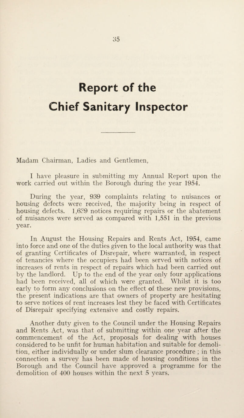 Report of the Chief Sanitary Inspector Madam Chairman, Ladies and Gentlemen, I have pleasure in submitting my Annual Report upon the work carried out within the Borough during the year 1954. During the year, 939 complaints relating to nuisances or housing defects were received, the majority being in respect of housing defects. 1,629 notices requiring repairs or the abatement of nuisances were served as compared with 1,551 in the previous year. In August the Housing Repairs and Rents Act, 1954, came into force and one of the duties given to the local authority was that of granting Certificates of Disrepair, where warranted, in respect of tenancies where the occupiers had been served with notices of increases of rents in respect of repairs which had been carried out by the landlord. Up to the end of the year only four applications had been received, all of which were granted. Whilst it is too early to form any conclusions on the effect of these new provisions, the present indications are that owners of property are hesitating to serve notices of rent increases lest they be faced with Certificates of Disrepair specifying extensive and costly repairs. Another duty given to the Council under the Housing Repairs and Rents Act, was that of submitting within one year after the commencement of the Act, proposals for dealing with houses considered to be unfit for human habitation and suitable for demoli¬ tion, either individually or under slum clearance procedure ; in this connection a survey has been made of housing conditions in the Borough and the Council have approved a programme for the demolition of 400 houses within the next 5 years.