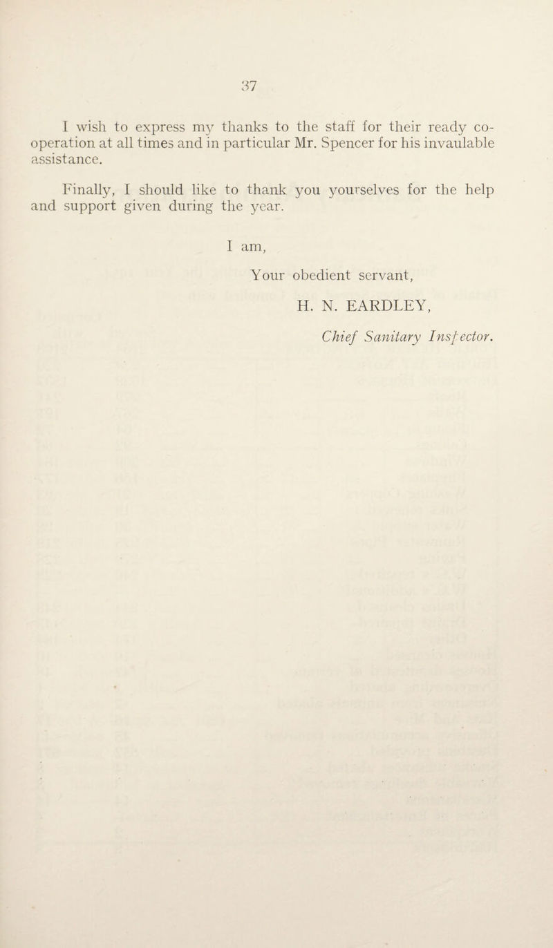 operation at all times and in particular Mr. Spencer for his invaulable assistance. Finally, I should like to thank you yourselves for the help and support given during the year. I am, Your obedient servant, H. N. EARDLEY, Chief Sanitary Inspector.