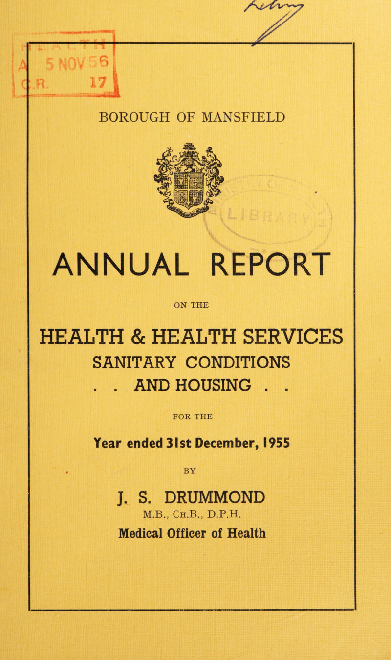 T 17 | BOROUGH OF MANSFIELD ANNUAL REPORT ON THE HEALTH & HEALTH SERVICES SANITARY CONDITIONS . . AND HOUSING . . FOR THE Year ended 31st December, 1955 , BY J. S. DRUMMOND M.B., Ch.B., D.P.H. Medical Officer of Health