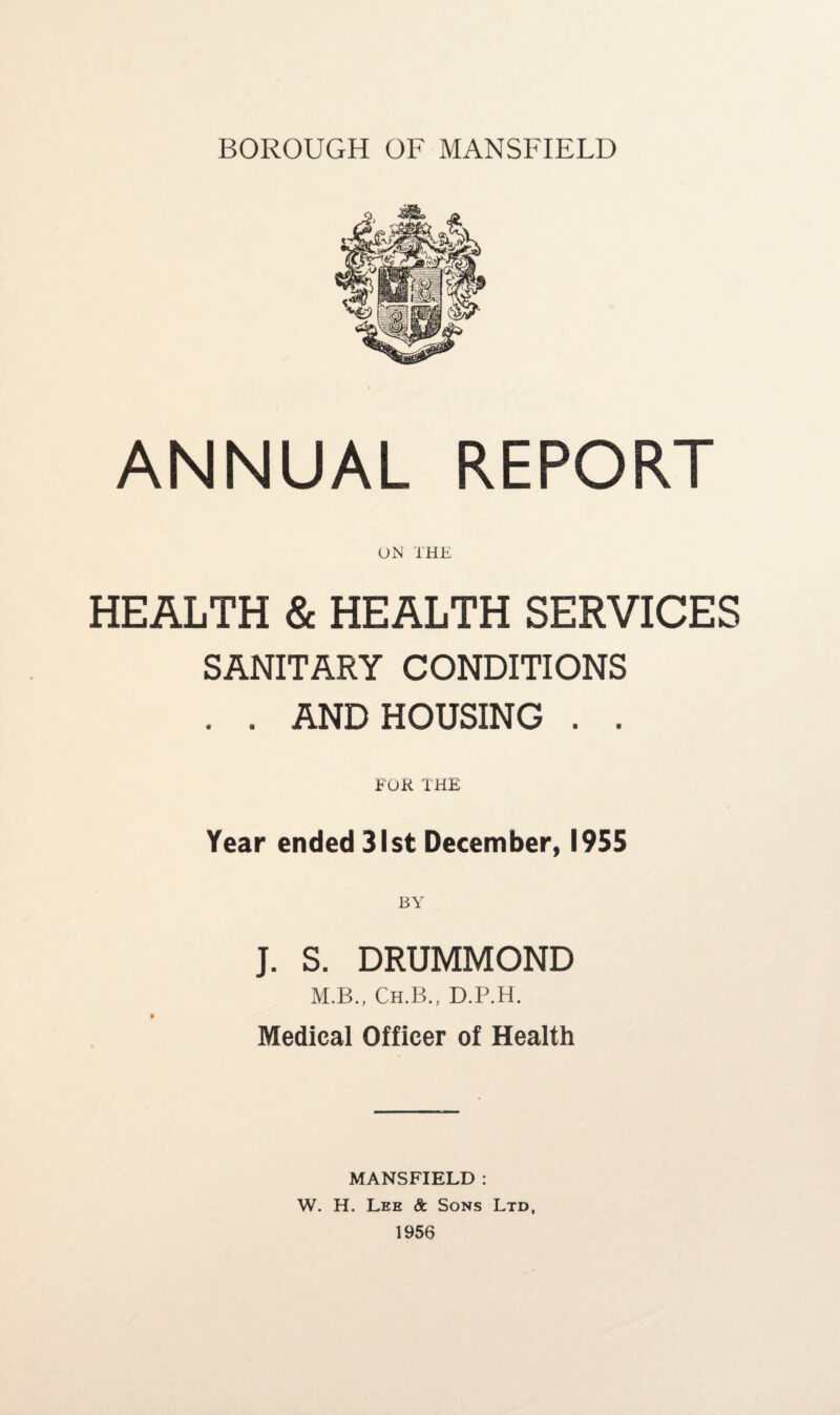 BOROUGH OF MANSFIELD ANNUAL REPORT ON THE HEALTH & HEALTH SERVICES SANITARY CONDITIONS . . AND HOUSING . . FOR THE Year ended 31st December, 1955 J. S. DRUMMOND M.B., Ch.B., D.P.H. Medical Officer of Health MANSFIELD : W. H. Lee & Sons Ltd, 1956