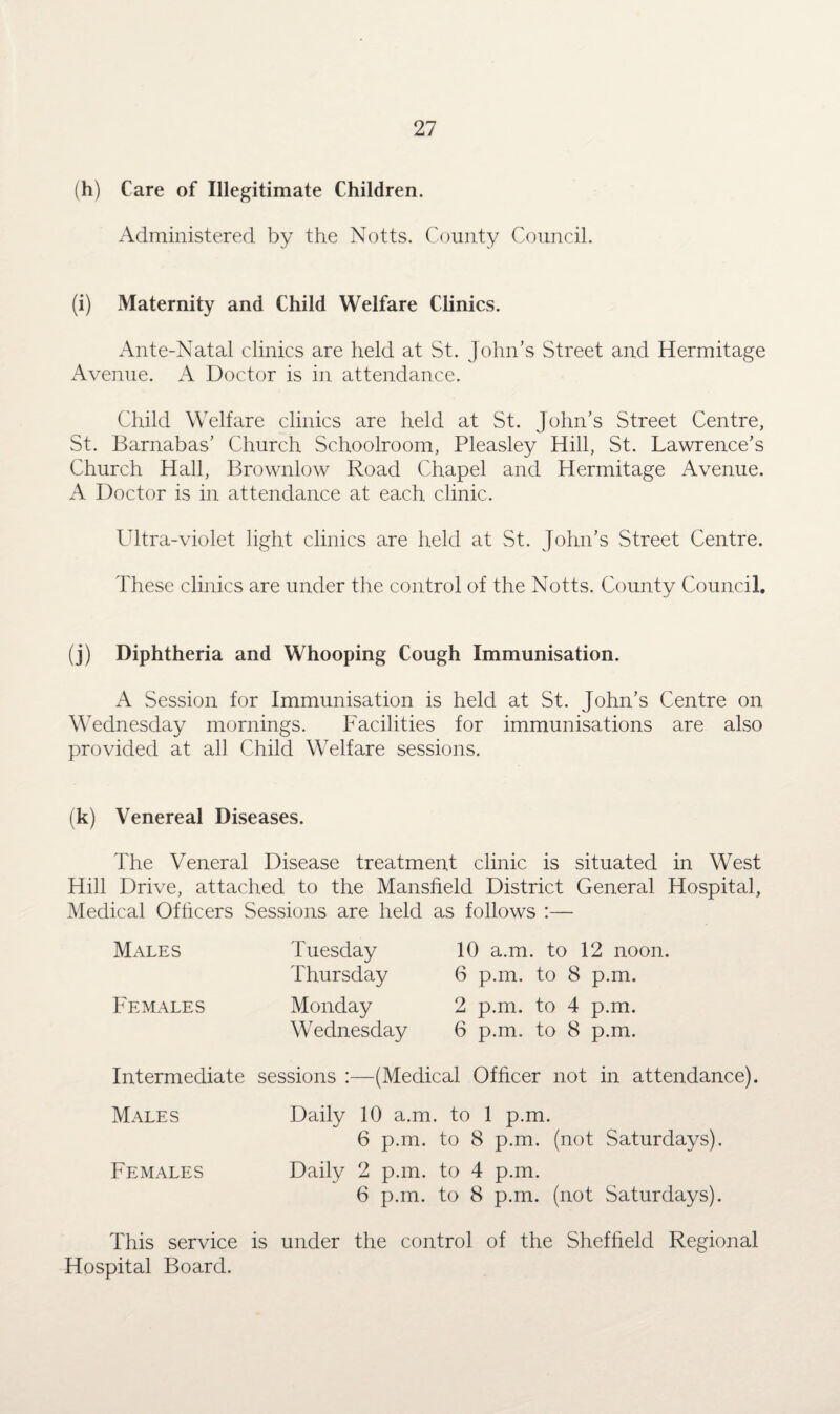 (h) Care of Illegitimate Children. Administered by the Notts. County Council. (i) Maternity and Child Welfare Clinics. Ante-Natal clinics are held at St. John’s Street and Hermitage Avenue. A Doctor is in attendance. Child Welfare clinics are held at St. John’s Street Centre, St. Barnabas’ Church Schoolroom, Pleasley Hill, St. Lawrence’s Church Hall, Brownlow Road Chapel and Hermitage Avenue. A Doctor is in attendance at each clinic. Ultra-violet light clinics are held at St. John’s Street Centre. These clinics are under the control of the Notts. County Council. (j) Diphtheria and Whooping Cough Immunisation. A Session for Immunisation is held at St. John’s Centre on Wednesday mornings. Facilities for immunisations are also provided at all Child Welfare sessions. (k) Venereal Diseases. The Veneral Disease treatment clinic is situated in West Hill Drive, attached to the Mansfield District General Hospital, Medical Officers Sessions are held as follows :— Males Females Tuesday Thursday Monday Wednesday 10 a.m. to 12 noon. 6 p.m. to 8 p.m. 2 p.m. to 4 p.m. 6 p.m. to 8 p.m. Intermediate sessions :—(Medical Officer not in attendance). Males Daily 10 a.m. to 1 p.m. 6 p.m. to 8 p.m. (not Saturdays). Females Daily 2 p.m. to 4 p.m. 6 p.m. to 8 p.m. (not Saturdays). This service is under the control of the Sheffield Regional Hospital Board.