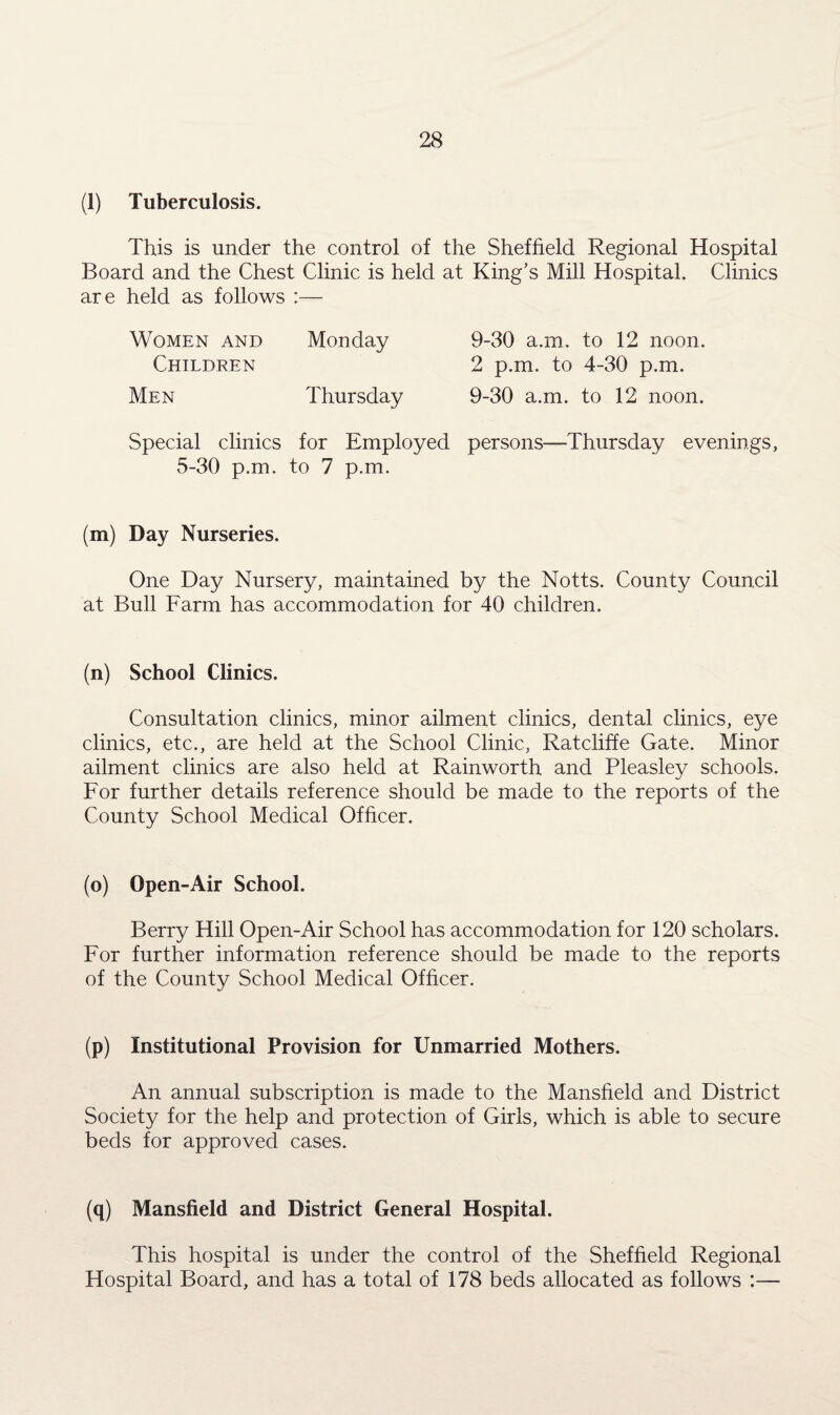 (1) Tuberculosis. This is under the control of the Sheffield Regional Hospital Board and the Chest Clinic is held at King’s Mill Hospital. Clinics are held as follows :— Women and Monday Children Men Thursday Special clinics for Employed 5-30 p.m. to 7 p.m. 9-30 a.m. to 12 noon. 2 p.m. to 4-30 p.m. 9-30 a.m. to 12 noon, persons—Thursday evenings, (m) Day Nurseries. One Day Nursery, maintained by the Notts. County Council at Bull Farm has accommodation for 40 children. (n) School Clinics. Consultation clinics, minor ailment clinics, dental clinics, eye clinics, etc., are held at the School Clinic, Ratcliffe Gate. Minor ailment clinics are also held at Rainworth and Pleasley schools. For further details reference should be made to the reports of the County School Medical Officer. (o) Open-Air School. Berry Hill Open-Air School has accommodation for 120 scholars. For further information reference should be made to the reports of the County School Medical Officer. (p) Institutional Provision for Unmarried Mothers. An annual subscription is made to the Mansfield and District Society for the help and protection of Girls, which is able to secure beds for approved cases. (q) Mansfield and District General Hospital. This hospital is under the control of the Sheffield Regional Hospital Board, and has a total of 178 beds allocated as follows :—