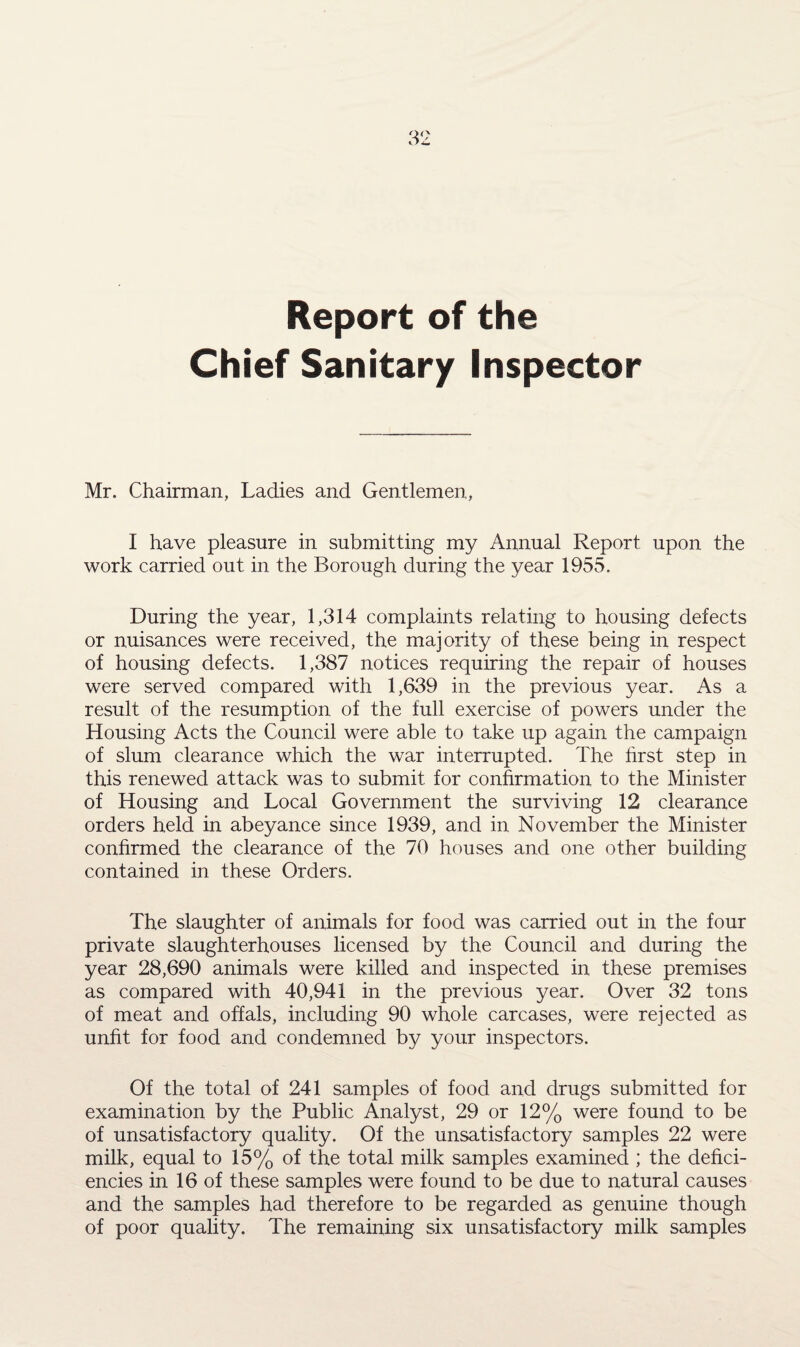 Report of the Chief Sanitary Inspector Mr. Chairman, Ladies and Gentlemen, I have pleasure in submitting my Annual Report upon the work carried out in the Borough during the year 1955. During the year, 1,314 complaints relating to housing defects or nuisances were received, the majority of these being in respect of housing defects. 1,387 notices requiring the repair of houses were served compared with 1,639 in the previous year. As a result of the resumption of the full exercise of powers under the Housing Acts the Council were able to take up again the campaign of slum clearance which the war interrupted. The first step in this renewed attack was to submit for confirmation to the Minister of Housing and Local Government the surviving 12 clearance orders held in abeyance since 1939, and in November the Minister confirmed the clearance of the 70 houses and one other building contained in these Orders. The slaughter of animals for food was carried out in the four private slaughterhouses licensed by the Council and during the year 28,690 animals were killed and inspected in these premises as compared with 40,941 in the previous year. Over 32 tons of meat and offals, including 90 whole carcases, were rejected as unfit for food and condemned by your inspectors. Of the total of 241 samples of food and drugs submitted for examination by the Public Analyst, 29 or 12% were found to be of unsatisfactory quality. Of the unsatisfactory samples 22 were milk, equal to 15% of tfie total milk samples examined ; the defici¬ encies in 16 of these samples were found to be due to natural causes and the samples had therefore to be regarded as genuine though of poor quality. The remaining six unsatisfactory milk samples