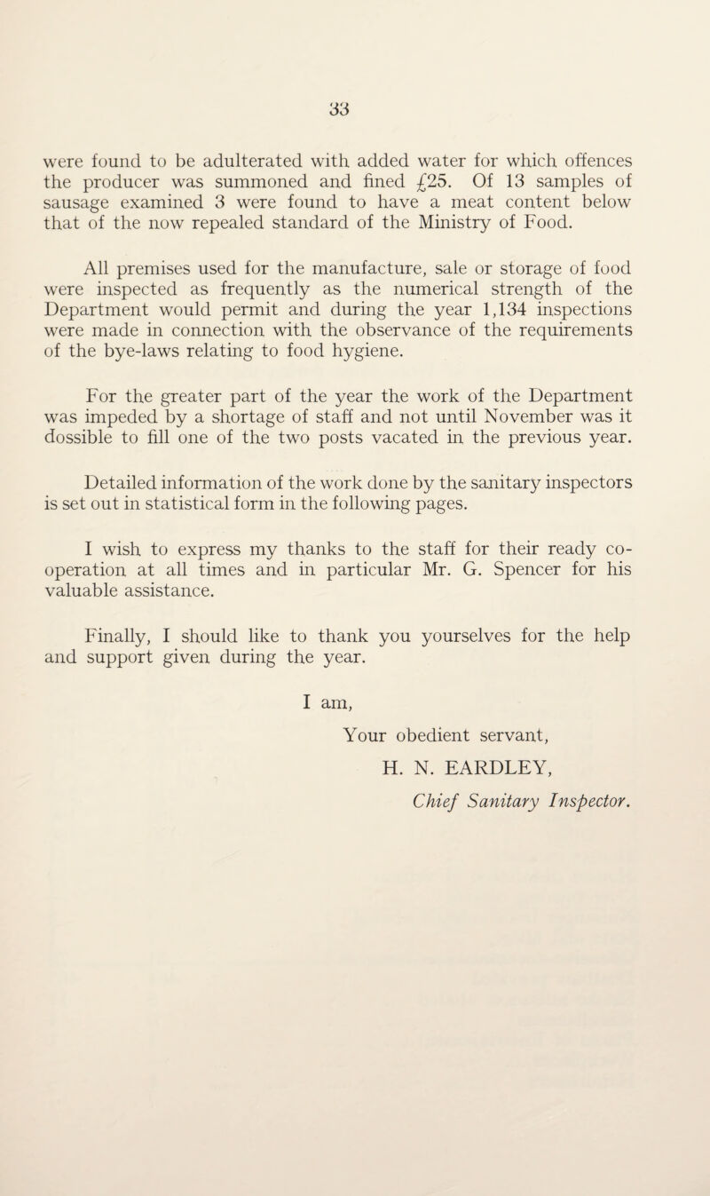 were found to be adulterated with added water for which offences the producer was summoned and fined £25. Of 13 samples of sausage examined 3 were found to have a meat content below that of the now repealed standard of the Ministry of Food. All premises used for the manufacture, sale or storage of food were inspected as frequently as the numerical strength of the Department would permit and during the year 1,134 inspections were made in connection with the observance of the requirements of the bye-laws relating to food hygiene. For the greater part of the year the work of the Department was impeded by a shortage of staff and not until November was it dossible to fill one of the two posts vacated in the previous year. Detailed information of the work done by the sanitaty inspectors is set out in statistical form in the following pages. I wish to express my thanks to the staff for their ready co¬ operation at all times and in particular Mr. G. Spencer for his valuable assistance. Finally, I should like to thank you yourselves for the help and support given during the year. I am, Your obedient servant, H. N. EARDLEY, Chief Sanitary Inspector.